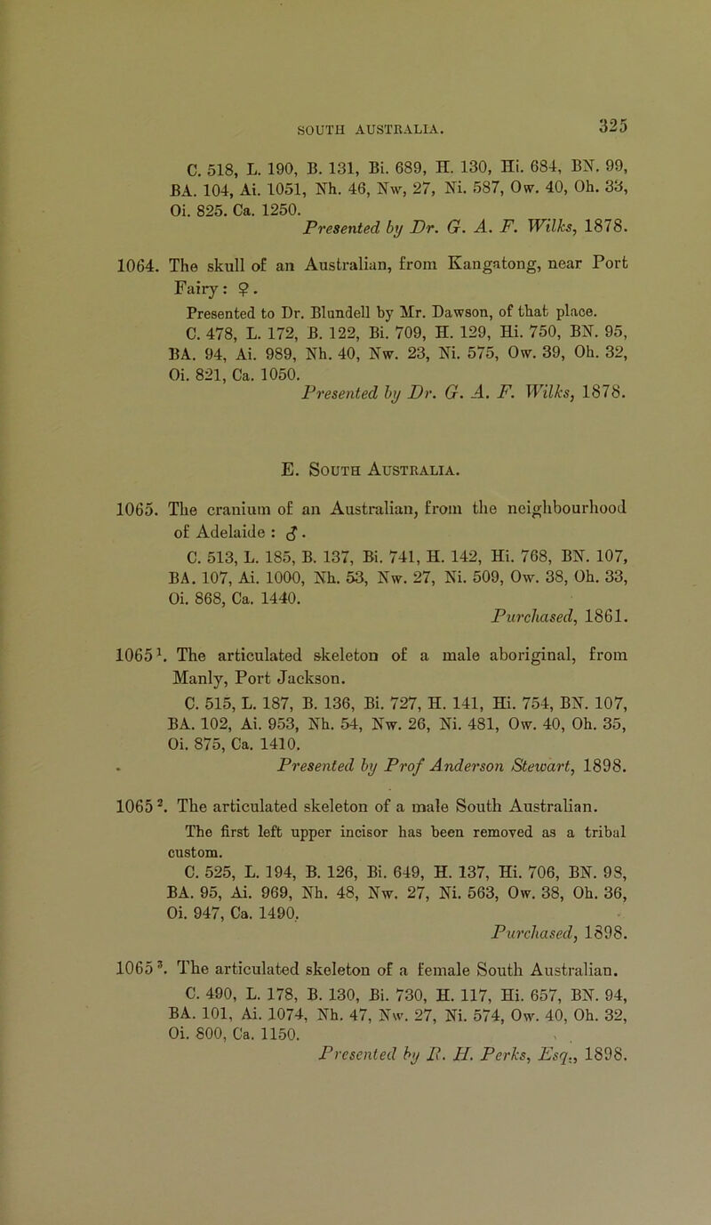 C, 518, L. 190, B. 131, Bi. 689, H. 130, Hi. 684, BN. 99, BA. 104, Ai. 1051, Nh. 46, Nw, 27, Ni. 587, Ow. 40, Oh. 33, Oi. 825. Ca. 1250. Presented by Dr. G. A. F. Wilks, 1878. 1064. The skull of an Australian, from Kangatong, near Port Fairy: ?. Presented to Dr. Blundell by Mr. Dawson, of that place. C. 478, L. 172, B. 122, Bi. 709, H. 129, Hi. 750, BN. 95, BA. 94, Ai. 989, Nh. 40, Nw. 23, Ni. 575, Ow. 39, Oh. 32, Oi. 821, Ca. 1050. Presented by Dr. G. -4. F. Wilks, 1878. E. South Australia. 1065. The cranium of an Australian, from the neighbourhood of Adelaide : cJ. C. 513, L. 185, B. 137, Bi. 741, H. 142, Hi. 768, BN. 107, BA. 107, Ai. 1000, Nh. 53, Nw. 27, Ni. 509, Ow. 38, Oh. 33, Oi. 868, Ca. 1440. Purchased, 1861. 1065 h The articulated skeleton of a male aboriginal, from Manly, Port Jackson. C. 515, L. 187, B. 136, Bi. 727, H. 141, Hi. 754, BN. 107, BA. 102, Ai. 953, Nh. 54, Nw. 26, Ni. 481, Ow. 40, Oh. 35, Oi. 875, Ca. 1410. . Presented by Prof Anderson Stewart, 1898. 1065 The articulated skeleton of a male South Australian. The first left upper incisor has been removed as a tribal custom. C. 525, L. 194, B. 126, Bi. 649, H. 137, Hi. 706, BN. 98, BA. 95, Ai. 969, Nh. 48, Nw. 27, Ni. 563, Ow. 38, Oh. 36, Oi. 947, Ca. 1490, Purchased, 1898. 1065 The articulated skeleton of a female South Australian. C. 490, L. 178, B. 130, Bi. 730, H. 117, Hi. 657, BN. 94, BA. 101, Ai. 1074, Nh. 47, Nw. 27, Ni. 574, Ow. 40, Oh. 32, Oi. 800, Ca. 1150. Presented by P. H. Perks, Esq., 1898.