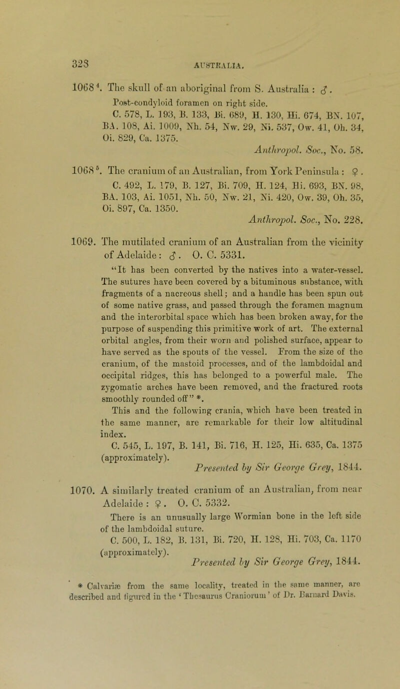 10G8 The skull of an aboriginal from S. Australia : ^. Post-condyloid foramen on right side. C. 578, L. 193, 11. 133, 13i. 089, H. 130, Hi. 674, BN. 107, BA. 108, Ai. 1009, Nh. 54, Nw. 29, Ni. 537, Ow. 41, Oh. 34, Oi. 829, Ca. 1375. Anthropol. Soc., No. .58. 1068 ®. The cranium of an Australian, from York Peninsula : $ . C. 492, L. 179, B. 127, Bi. 709, H. 124, Bi. 693, BN. 98, BA. 103, Ai. 1051, Nh. 50, Nw. 21, Ni. 420, Ow. 39, Oh. 35, Oi. 897, Ca. 1350. Anthropol. Soc., No. 228. 1069. The mutilated cranium of an Australian from the vicinity of Adelaide : . 0. C. 5331. “It has been converted by the natives into a water-vessel. The sutures have been covered by a bituminous substance, with fragments of a nacreous shell; and a handle has been spun out of some native grass, and passed through the foramen magnum and the interorbital space which has been broken away, for the purpose of suspending this primitive work of art. The external orbital angles, from their worn and polished surface, appear to have served as the spouts of the vessel. Prom the size of the cranium, of the mastoid processes, and of the lambdoidal and occipital ridges, this has belonged to a powerful male. The z}'gomatic arches have been removed, and the fractured roots smoothly rounded off” *. This and the following crania, which have been treated in the same manner, are remarkable for their low altitudinal index. C. 545, L. 197, B. 141, Bi. 716, H. 125, Hi. 635, Ca. 1375 (approximately). Presented by Sir George Grey, 1844. 1070. A similarly treated cranium of an Australian, from near Adelaide : ? . 0. C. 5332. There is an unusually large Wormian bone in the left side of the lambdoidal suture. C. 500, L. 182, B. 131, Bi. 720, H. 128, Hi. 703, Ca. 1170 (approximately). Presented by Sir George Grey, 1844. * Calvaria; from the same locality, treated in the same manner, are described and ligured in the ‘Thesaurus Craniorum’ of Br. Laniard Davis.