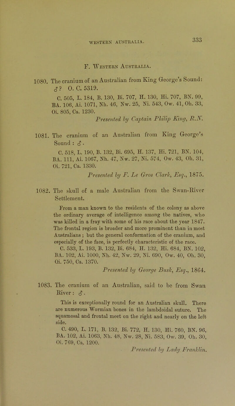 F. Western Australia. 1080. The cranium of an Australian from King George’s Sound: 0. C. 5319. C. 505, L. 184, B. 130, Bi. 707, H. 130, Hi. 707, B2f. 99, BA. 106, Ai. 1071, Nh. 46, Nw. 25, Ni. 543, Ow. 41, Oh. 33, Oi. 805, Ca. 1230. Presented hy Captain Philip King, R.K. 1081. The cranium of an Aiustralian from King George’s Sound : ^. C. 518, L. 190, B. 132, Bi. 695, H. 137, Hi. 721, BN. 104, BA. Ill, Ai. 1067, Nh. 47, Nw. 27, Ni. 574, Ow. 43, Oh. 31, Oi. 721, Ca. 1330. Presented hy F. Le Gros Clark, Esq., 1875. 1082. The skull of a male Australian from the Swan-River Settlement. From a man known to the residents of the colony as above the ordinary average of intelligence among the natives, who was killed in a fray with some of his race about the year 1847. The frontal region is broader and more prominent than in most Australians ; but the general conformation of the cranium, and especially of the face, is perfectly characteristic of the race. C. 533, L. 193, B. 132, Bi. 684, H. 132, Hi. 684, BN. 102, BA. 102, Ai. 1000, Nh. 42, Nw. 29, Ni. 690, Ow. 40, Oh. 30, Oi. 750, Ca. 1370. Presented hy George Busk, Esq., 1864. 1083. The cranium of an Australian, said to be from Swan River: ^ . This is exceptionally round for an Australian skull. There are numerous Wormian hones in the lambdoidal suture. The squamosal and frontal meet on the right and nearly on the left side. C. 490, L. 171, B. 132, Bi. 772, H. 130, Hi. 760, BN. 96, BA. 102, Ai. 1063, Nh. 48, Nw. 28, Ni. 583, Ow. 39, Oh. 30, Oi. 769, Ca. 1200. Presented hy Lady Franklin,