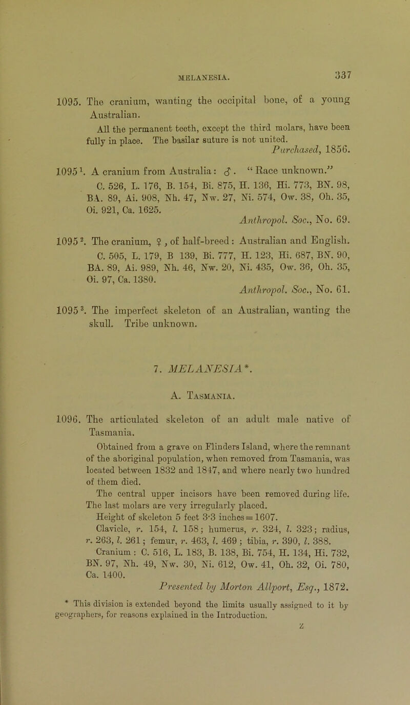 1095. Tlio cranium, wanting the occipital bone, o£ a young Australian. All the permanent teeth, except the third molars, have been, fully in place. The basilar suture is not united. Purchased, 1856. 1095 ^ A cranium from Australia: . “ Race unknown.” C. 526, L. 176, B. 154, Bi. 875, H. 136, Hi. 773, BN. 98, BA. 89, Ai. 908, Nh. 47, Nw. 27, Ni. 574, Ow. 38, Oh. 35, Oi. 921, Ca. 1625. Anihro-pol. Soc., No. 69. 1095 The cranium, $ , of half-breed: Australian and English. C. 505, L. 179, B 139, Bi. 777, H. 123, Hi. 687, BN. 90, BA. 89, Ai. 989, Nh. 46, Nw. 20, Ni. 435, Ow. 36, Oh. 35, Oi. 97, Ca. 1380. Antliropol. Soc., No. 61. 1095 The imperfect skeleton of an Australian, wanting the skull. Tribe unknown. 7. MELANESIA*. A. Tasmania. 1096. The articulated skeleton of an adult male native of Tasmania. Obtained from a grave on Flinders Island, where the remnant of the aboriginal population, when removed from Tasmania, was located between 1832 and 1847, and where nearly two hundred of them died. The central upper incisors have been removed during life. The last molars are very irregularly placed. Height of skeleton 5 feet 3’3 inches = 1607. Clavicle, r. 154, 1. 158; humerus, r. 324, 1. 323; radius, r. 263, f. 261; femur, r. 463, 1. 469 ; tibia, r. 390, 1. 388. Cranium : C. 516, L. 183, B. 138, Bi. 754, H. 134, Hi. 732, BN. 97, Nh. 49, Nw. 30, Ni. 612, Ow. 41, Oh. 32, Oi. 780, Ca. 1400. Presented by Marton Allport, Esq., 1872. * This division is extended beyond the limits usually assigned to it by geographers, for reasons explained in the Introduction. Z