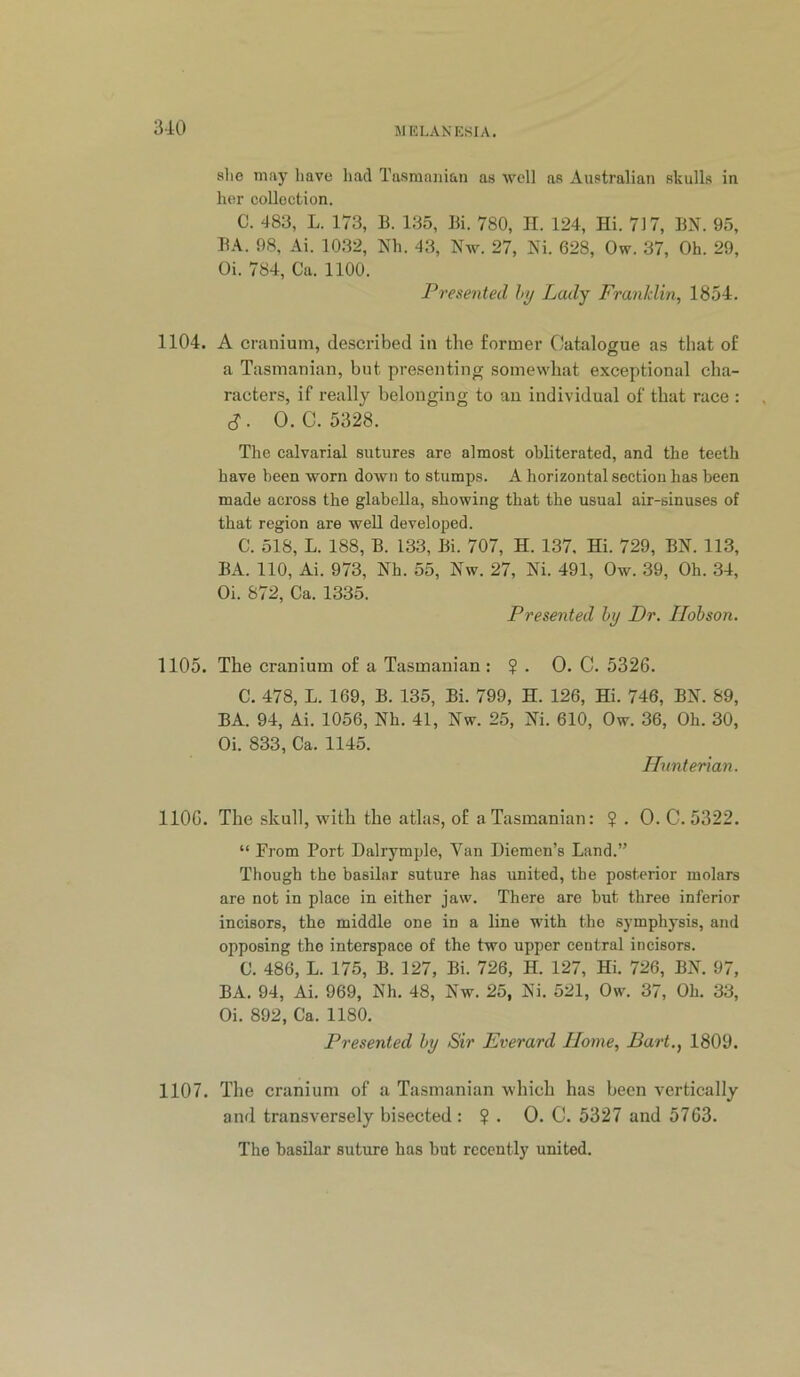 51K LAN ESI A, slie may liave had Tasmanian as well as Australian skulls in her collection. C. 483, L. 173, B. 135, Bi. 780, II. 124, Hi. 717, BN. 95, BA. 98, Ai. 1032, Nh. 43, Nw. 27, Ni. 628, Ow. 37, Oh. 29, Oi. 784, Ca. 1100. Presented hy Lady Franklin, 1854. 1104. A cranium, described in the former Catalogue as that of a Tasmanian, but presenting somewhat exceptional cha- racters, if really belonging to an individual of that race : $. O.C. 5328. The calvarial sutures are almost obliterated, and the teeth have been worn down to stumps. A horizontal section has been made across the glabella, showing that the usual air-sinuses of that region are well developed. C. 518, L. 188, B. 133, Bi. 707, H. 137, Hi. 729, BN. 113, BA. 110, Ai. 973, Nh. 55, Nw. 27, Ni. 491, Ow. 39, Oh. 34, Oi. 872, Ca. 1335. Presented by Dr. Hobson. 1105. The cranium of a Tasmanian : $ . 0. C. 5326. C. 478, L. 169, B. 135, Bi. 799, H. 126, Hi. 746, BN. 89, BA. 94, Ai. 1056, Nh. 41, Nw. 25, Ni. 610, Ow. 36, Oh. 30, Oi. 833, Ca. 1145. Hunterian. 1106. The skull, with the atlas, of a Tasmanian: ? . 0. C. 5322. “ From Port Dalrymple, Van Diemen’s Land.” Though the basilar suture has united, the posterior molars are not in place in either jaw. There are but three inferior incisors, the middle one in a line with the symphysis, and opposing the interspace of the two upper central incisors. C. 486, L. 175, B. 127, Bi. 726, H. 127, Hi. 726, BN. 97, BA. 94, Ai. 969, Nh. 48, Nw. 25, Ni. 521, Ow. 37, Oh. 33, Oi. 892, Ca. 1180, Presented by Sir Everard Home, Bart., 1809. 1107. The cranium of a Tasmanian which has been vertically and transversely bisected : ? . 0, C. 5327 and 5763. The basilar suture has but recently united.