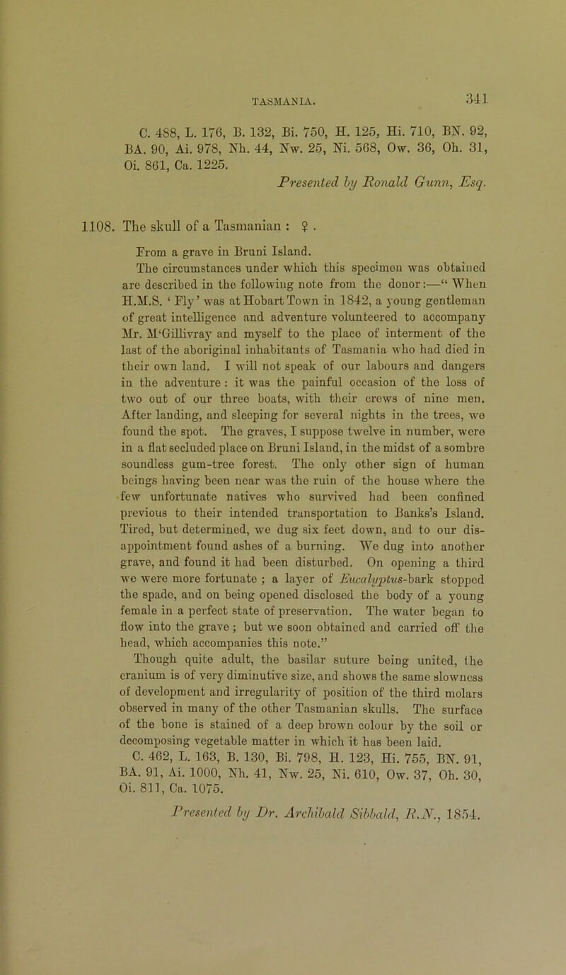:ui C. 488, L. 176, B. 132, Bi. 750, H. 125, Hi. 710, BN. 92, BA. 90, Ai. 978, Nh. 44, Nw. 25, Ni. 568, Ow. 36, Oh. 31, Oi. 861, Ca. 1225. Presented hy Ronald Gunn, Esq. 1108. The skull of a Tasmanian : ? . From a grave in Bruni Island. The circumstances under which this specimen was obtained are described in the following note from the donor:—“ When H.M.S. ‘ Fly’ was at Hobart Town in 1842, a young gentleman of great inteUigenee and adventure volunteered to accompany Mr. M‘Gillivray and myself to the place of interment of the last of the aboriginal inhabitants of Tasmania who had died in their own land. I will not speak of our labours and dangers in the adventure : it was the painful occasion of the loss of two out of our three boats, with their crews of nine men. After landing, and sleeping for several nights in the trees, we found the spot. The graves, I suppose twelve in number, were in a flat secluded place on Bruni Island, in the midst of a sombre soundless gum-tree forest. The only other sign of human beings having been near was the ruin of the house where the few unfortunate natives who survived had been couflned previous to their intended transportation to Banks’s Island. Tired, but determined, we dug six feet down, and to our dis- appointment found ashes of a burning. We dug into another grave, and found it had been disturbed. On opening a third we were more fortunate ; a layer of Eucalyptus-haTk stopped the spade, and on being opened disclosed the body of a young female in a perfect state of preservation. The water began to flow into the grave ; but we soon obtained and carried off the head, which accompanies this note.” Though quite adult, the basilar suture being united, the cranium is of very diminutive size, and shows the same slowness of development and irregularity of position of the third molars observed in many of the other Tasmanian skulls. The surface of the bone is stained of a deep brown colour by the soil or decomposing vegetable matter in which it has been laid. C. 462, L. 163, B. 130, Bi. 798, H. 123, Hi. 755, BN. 91, BA. 91, Ai. 1000, Nh. 41, Nw. 25, Ni. 610, Ow. 37, Oh. 30, Oi. 811, Ca. 1075. Presented by Dr. Archibald Sibbald, R.N., 18.54.