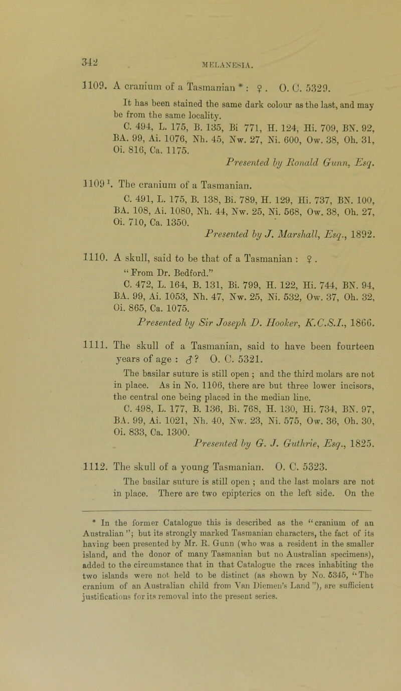 1109. A cninuim of a Tasmanian * : ?. 0. 0. r)329. It has been stained the same dark colour as the last, and may be from the same locality. C. 494, L. 175, B. 135, Bi 771, H. 124, Hi. 709, BN. 92, BA. 99, Ai. 1076, Nh. 45, Nw. 27, Ni. 600, Ow. 38, Oh. 31, Oi. 816, Ca. 1175. Presented hy Ronald Gunn, Esq. 1109 ^ The cranium of a Tasmanian. C. 491, L. 175, B. 138, Bi. 789, H. 129, Hi. 737, BN. 100, BA. 108, Ai. 1080, Nh. 44, Nw. 25, Ni. 568, Ow. 38, Oh. 27, Oi. 710, Ca. 1350. Presented by J. Marshall, Esq., 1892. 1110. A skull, said to be that of a Tasmanian : ? . “ From Dr. Bedford.” C. 472, L. 164, B. 131, Bi. 799, H. 122, Hi. 744, BN. 94, BA. 99, Ai. 1053, Nh. 47, Nw. 25, Ni. 532, Ow. 37, Oh. 32, Oi. 865, Ca. 1075. Presented by Sir Joseph D. Hooker, K.C.S.L, 1866. 1111. The skull of a Tasmanian, said to have been fourteen years of age : cf ? 0. C. 5321. The basilar suture is still open ; and the third molars are not in place. As in No. 1106, there are but three lower incisors, the central one being placed in the median line. C. 498, L. 177, B. 136, Bi. 768, H. 130, Hi. 734, BN. 97, B.\. 99, Ai. 1021, Nh. 40, Nw. 23, Ni. 575, Ow. 36, Oh. 30, Oi. 833, Ca. 1300. Presented by G. J, Guthrie, Esq., 1825. 1112. The skull of a young Tasmanian. 0. C. 5323. The basilar suture is still open ; and the last molars are not in place. There are two epipterics on the left side. On the * In the former Catalogue this is described as the “cranium of an Australian but its strongly marked Tasmanian characters, the fact of its having been presented by Mr. R. Gunn (who was a resident in the smaller island, and the donor of many Tasmanian but no Australian specimens), added to the circumstance that in that Catalogue the races inhabiting the two islands were not held to be distinct (as shown by No. 6345, “The cranium of an Australian child from '\'nn Diemen’s Land ”), are suflicient justifications for its removal into the present series.