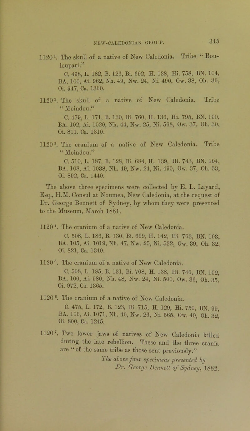 1120 ^ The skull o£ a native of New Caledonia. Tribe “ Bou- loupari.” C. 498, L. 182, B. 126, Bi. 692, H. 138, Hi. 758, BN. 104, BA. 100, Ai. 962, Nh. 49, Nw. 24, Ni. 490, Ow. 38, Oh. 36, Oi. 947, Ca. 1360. 1120®. The skull of a native of New Caledonia. Tribe “ Moindou,” C. 479, L. 171, B. 130, Bi. 760, H. 136, Hi. 795, BN. 100, BA. 102, Ai. 1020, Nh. 44, Nw. 25, Ni. 568, Ow. 37, Oh. 30, Oi. 811. Ca. 1310. 1120®. The cranium of a native of New Caledonia. Tribe “ Moindou.” C. 510, L. 187, B. 128, Bi. 684, H. 139, Hi. 743, BN. 104, BA. 108, Ai. 1038, Nh. 49, Nw. 24, Ni. 490, Ow. 37, Oh. 33, Oi. 892, Ca. 1440. The above three specimens were collected by E. L. Layard, Esq., PI.M. Consul at Noumea, New Caledonia, at the request of Dr. George Bennett of Sydney, by whom they were presented to the Museum, March 1881. 1120^. The cranium of a native of New Caledonia. C. 508, L. 186, B. 130, Bi. 699, H. 142, Hi. 763, BN. 103, BA. 105, Ai. 1019, Nh. 47, Nw. 25, Ni. 532, Ow. 39, Oh. 32, Oi. 821, Ca. 1340. 1120®. The cranium of a native of New Caledonia. C. 508, L. 185, B. 131, Bi. 708, H. 138, Hi. 746, BN. 102, BA. 100, Ai. 980, Nh. 48, Nw. 24, Ni. 500, Ow. 36, Oh. 35, Oi. 972, Ca. 1365. 1120®. The cranium of a native of New Caledonia. C. 475, L. 172, B. 123, Bi. 715, H. 129, Hi. 750, BN. 99, BA. 106, Ai. 1071, Nh. 46, Nw. 26, Ni. 565, Ow. 40, Oh. 32^ Oi. 800, Ca. 1245. 1120 k Two lower jaws of natives of New Caledonia killed during the late rebellion. These and the three crania are “ of the same tribe as those sent previously.” 'llie above four specimens presented by Dr. George Bennett of Sydney, 1882.