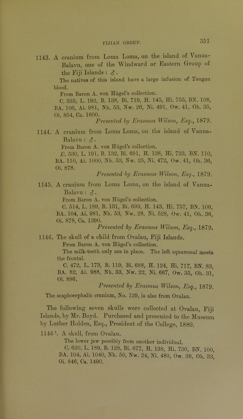 1143. A cranium from Loma Loma, on the island of Vanua- Balavu, one of the Windward or Eastern Group of the Fiji Islands : c? • The natives of this island have a large infusion of Tongan blood. From Baron A. von Hiigel’s collection. C. 535, L. 192, B. 138, Bi. 719, H. 14.5, Hi. 755, BN. 108, BA. 106, Ai. 981, Nh. 53, Nw. 26, Ni. 491, Ow. 41, Oh. 3.5, Oi. 854, Ca. 1600. Presented hy PJrasmus Wilson, Esq., 1879. 1144. A cranium from Loma Loma, on the island of Vanua- Balavu : S ■ From Baron A. von Hiigel’s collection. .C. 530, L. 191, B. 132, Bi. 691, H. 138, Hi. 723, BN. 110, BA. 110, Ai. 1000, Nh. 53, Nw. 25, Ni. 472, Ow. 41, Oh. 36, Oi. 878. Presented hy Erasmus Wilson, Esq., 1879. 1145. A cranium from Loma Loma, on the island of Vanua- Balavu : c? • From Baron A. von HUgel’s collection. C. 514, L. 189, B. 131, Bi. 693, H. 143, Hi. 757, BN. 106, BA. 104, Ai. 981, Nh. 53, Nw. 28, Ni. 528, Ow. 41, Oh. 36, Oi. 878, Ca. 1390. Presented by Erasmus Wilson, Esq., 1879. 1146. The skull of a child from Ovalau, Fiji Islands. From Baron A. von Hiigel’s collection. The milk-teeth only are in place. The left squamosal meets the frontal. C. 472, L. 173, B. 119, Bi. 688, H. 124, Hi. 717, BN. 83, BA. 82, Ai. 988, Nh. 33, Nw. 22, Ni. 667, Ow. 35, Oh. 31, Oi. 886. Presented by Erasmus Wilson, Esq., 1879. The scaphocephalic cranium. No. 129, is also from Ovalau. The following seven skulls were collected at Ovalau, Fiji Islands, by Mr. Boyd. Purchased and presented to the Museum by Luther Holden, Esq., President of the College, 1880. 1146^. A skull, from Ovalau. The lower jaw possibly from another individual. C. 620, L. 189, B. 128, Bi. 677, H. 138, Hi. 730, BN. 100, BA. 104, Ai. 1040, Nh. 50, Nw. 24, Ni. 480, Ow. 39, Oh 33 Oi. 846, Ca. 1490. ‘ ’