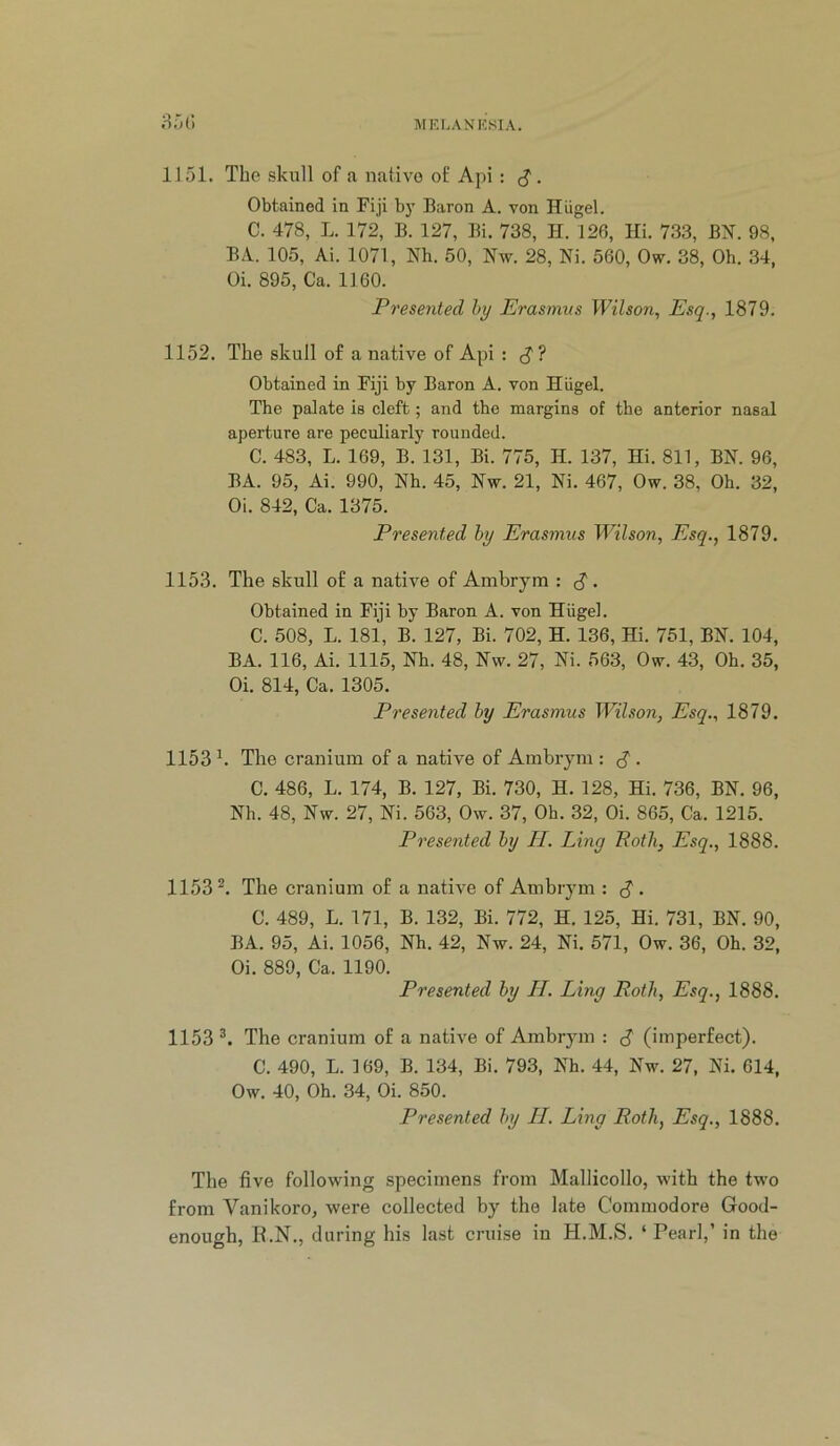 1151. The skull of a native of Api : ^. Obtained in Fiji b}^ Baron A. von Hiigel. C. 478, L. 172, B. 127, Bi. 738, H. 126, Hi. 733, Bl^. 98, BA. 105, Ai. 1071, Nh. 50, Nw. 28, Ni. 560, Ow. 38, Oh. 34, Oi. 895, Ca. 1160. Presented hy Erasmus Wilson^ Esq., 1879. 1152. The skull of a native of Api : cj? Obtained in Fiji by Baron A. von Hiigel. The palate is cleft; and the margins of the anterior nasal aperture are peculiarly rounded. C. 483, L. 169, B. 131, Bi. 775, H. 137, Hi. 811, BN. 96, BA. 95, Ai. 990, Nh. 45, Nw. 21, Ni. 467, Ow. 38, Oh. 32, Oi. 842, Ca. 1375. Presented hy Erasmus Wilson, Esq., 1879. 1153. The skull of a native of Ambryra : ^ . Obtained in Fiji hy Baron A. von Hiigel. C. 508, L. 181, B. 127, Bi. 702, H. 136, Hi. 751, BN. 104, BA. 116, Ai. 1115, Nh. 48, Nw. 27, Ni. 563, Ow. 43, Oh. 35, Oi. 814, Ca. 1305. Presented by Erasmus WiLson, Esq., 1879. 1153 The cranium of a native of Ambryni: . C. 486, L. 174, B. 127, Bi. 730, H. 128, Hi. 736, BN. 96, Nh. 48, Nw. 27, Ni. 563, Ow. 37, Oh. 32, Oi. 865, Ca. 1215. Presented hy p[. Ling Roth, Esq., 1888. 1153^. The cranium of a native of Ambrym : ^. C. 489, L. 171, B. 132, Bi. 772, H. 125, Hi. 731, BN. 90, BA. 95, Ai. 1056, Nh. 42, Nw. 24, Ni. 571, Ow. 36, Oh. 32, Oi. 889, Ca. 1190. Presented by H. Ling Roth, Esq., 1888. 1153 The cranium of a native of Ambrym : d (imperfect). C. 490, L. 169, B. 134, Bi. 793, Nh. 44, Nw. 27, Ni. 614, Ow. 40, Oh. 34, Oi. 850. Presented hy II. Ling Roth, Esq., 1888. The five following specimens from Mallicollo, with the two from Vanikoro, were collected by the late Commodore Good- enough, E.N., during his last cruise in H.M.S. ‘Pearl,’ in the