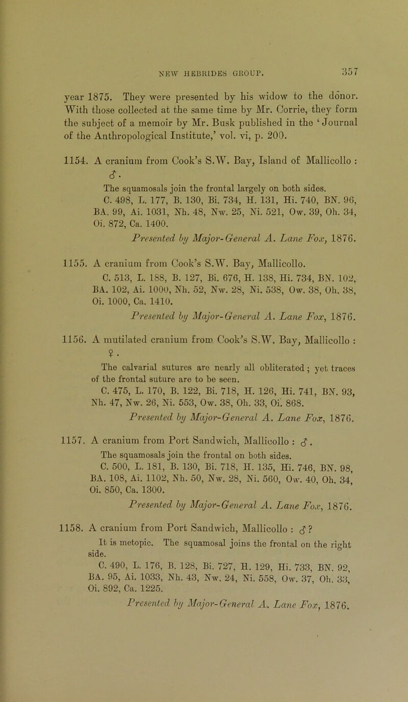 year 1875. They were presented by his widow to the donor. With those collected at the same time by Mr. Corrie, they form the subject of a memoir by Mr. Busk published in the ‘ Journal of the Anthropological Institute,’ vol. vi, p. 200. 1154. A cranium fi-om Cook’s S.W. Bay, Island of Mallicollo : c?. The squamosals join the frontal largely on both aides. C. 498, L. 177, B. 130, Bi. 734, H. 131, Hi. 740, BN. 9G, BA. 99, Ai. 1031, Nh. 48, Nw. 25, Ni. 521, Ow. 39, Oh. 34, Oi. 872, Ca. 1400. Presented by Major-General A. Lane Fo.v, 1876. 1155. A cranium from Cook’s S.W. Bay, Mallicollo. C. 513, L. 188, B. 127, Bi. 676, H. 138, Hi. 734, BN. 102, BA. 102, Ai. 1000, Nh. 52, Nw. 28, Ni. 538, Ow. 38, Oh. 38, Oi. 1000, Ca. 1410. Presented by Major-General A. Lane Fox, 1876. 1156. A mutilated cranium from. Cook’s S.W. Bay, Mallicollo : ? . The calvarial sutures are nearly all obliterated; yet traces of the frontal suture are to he seen. C. 475, L. 170, B. 122, Bi. 718, H. 126, Hi. 741, BN. 93, Nh. 47, Nw. 26, Ni. 553, Ow. 38, Oh. 33, Oi. 868. Presented by Major-General A. Lane Fox, 1876. 1157. A cranium from Port Sandwich, Mallicollo : c?. The squamosals join the frontal on both sides. C. 500, L. 181, B. 130, Bi. 718, H. 135, Hi. 746, BN. 98, BA. 108, Ai. 1102, Nh. 50, Nw. 28, Ni. 560, Ow. 40, Oh. 34 Oi. 850, Ca. 1300. Presented by Major-General A. Lane Fox, 1876. 1158. A cranium from Port Sandwich, Mallicollo : It is metopic. The squamosal joins the frontal on the right side. C. 490, L. 176, B. 128, Bi. 727, H. 129, Hi. 733, BN. 92, BA. 95, Ai. 1033, Nh. 43, Nw. 24, Ni. 558, Ow. 37, Oh. 33, Oi. 892, Ca. 1225. Presented by Major-General A. Lane Fox, 1876.