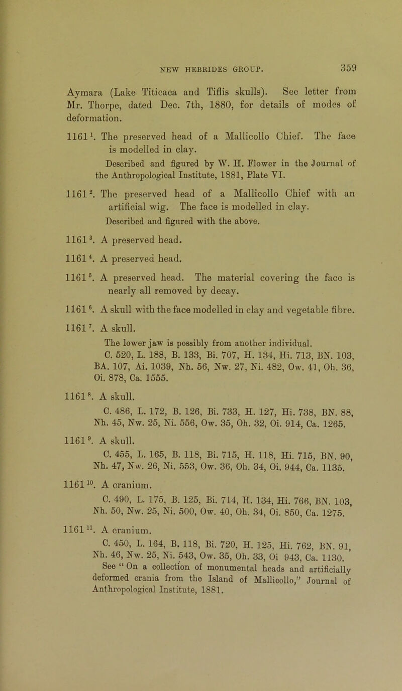 Aymara (Lake Titicaca and Tiflis skulls). See letter from Mr. Thorpe, dated Dec. 7th, 1880, for details of modes of deformation. 1161 h The preserved head of a Mallicollo Chief. The face is modelled in clay. Described and figured by W. H. Flower in the Journal of the Anthropological Institute, 1881, Plate VI. 1161^. The preserved head of a Mallicollo Chief with an artificial wig. The face is modelled in clay. Described and figured with the above. 1161 A preserved head. 1161^. A preserved head. 1161®. A preserved head. The material covering the face is nearly all removed by decay. 1161 ®. A skull with the face modelled in clay and vegetable fibre. 1161 L A skull. The lower jaw is possibly from another individual. C. 520, L. 188, B. 133, Bi. 707, H. 134, Hi. 713, BN. 103, BA. 107, Ai. 1039, Nh. 56, Nw. 27, Ni. 482, Ow. 41, Oh. 36, Oi. 878, Ca. 1555. 1161«. A skull. C. 486, L. 172, B. 126, Bi. 733, H. 127, Hi. 738, BN. 88, Nh. 45, Nw. 25, Ni. 556, Ow. 35, Oh. 32, Oi. 914, Ca. 1265. 1161®. A skull. C. 455, L. 165, B. 118, Bi. 715, H. 118, Hi. 715, BN. 90, Nh. 47, Nw. 26, Ni. 553, Ow. 36, Oh. 34, Oi. 944, Ca. 1135. 1161^®. A cranium. C. 490, L. 175, B. 125, Bi. 714, H. 134, Hi. 766, BN. 103, Nh. 50, Nw. 25, Ni. 500, Ow. 40, Oh. 34, Oi. 850, Ca. 1275. 1161 A cranium. C. 450, L. 164, B. 118, Bi. 720, H. 125, Hi. 762, BN. 91, Nh. 46, Nw. 25, Ni. 543, Ow. 35, Oh. 33, Oi 943, Ca. 1130. See “ On a collection of monumental heads and artificially deformed crania from the Island of Mallicollo,” J'ournal of Anthropological Institute, 1881.