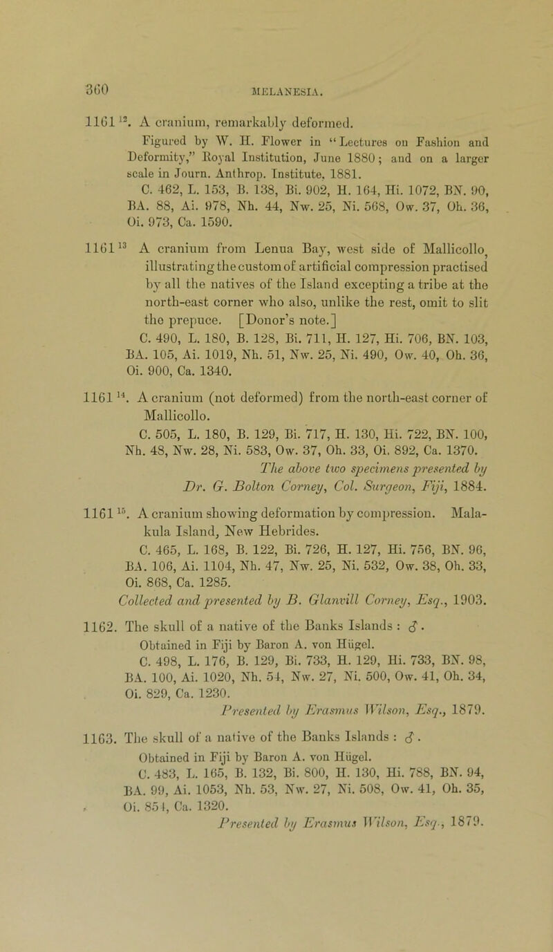 3G0 1101^“. A cranium, remarkably deformed. Figured by \V. II. Flower in “ Lectures on Fashion and Deformity,” Eoyal Institution, June 1880; and on a larger scale in Journ. Anthrop. Institute, 1881. C. 462, L. 153, B. 138, Bi. 902, 11. 164, Hi. 1072, BH. 90, BA. 88, Ai. 978, Nh. 44, Nw. 25, Ni. 568, Ow. 37, Oh. 36, Oi. 973, Ca. 1590. 1101'^ A cranium from Lenua Bay, west side of Mallicollo^ illustrating the custom of artificial compression practised by all the natives of the Island excepting a tribe at the north-east corner who also, unlike the rest, omit to slit the prepuce. [Donor’s note.] C. 490, L. 180, B. 128, Bi. 711, H. 127, Hi. 706, BN. 103, BA. 105, Ai. 1019, Nh. 51, Nw. 25, Ni. 490, Ow. 40, Oh. 36, Oi. 900, Ca. 1340. 1161'^. A cranium (not deformed) from the north-east corner of Mallicollo. C. 505, L. 180, B. 129, Bi. 717, H. 130, Hi. 722, BN. 100, Nh. 48, Nw. 28, Ni. 583, Ow. 37, Oh. 33, Oi. 892, Ca. 1370. The above tioo specimens presented by Dr. G. Bolton Corney, Col. Suryeon, Fiji, 1884. 1161 A cranium showing deformation by compression. Mala- kula Island, New Hebrides. C. 465, L. 168, B. 122, Bi. 726, H. 127, Hi. 756, BN. 96, BA. 106, Ai. 1104, Nh. 47, Nw. 25, Ni. 532, Ow. 38, Oh. 33, Oi. 868, Ca. 1285. Collected and presented by B. Glanvill Corney, Esq., 1903. 1162. The skull of a native of the Banks Islands : C • Obtained in Fiji by Baron A. von Hiigel. C. 498, L. 176, B. 129, Bi. 733, H. 129, Hi. 733, BN. 98, B.4.. 100, Ai. 1020, Nh. 54, Nw. 27, Ni. 500, Ow. 41, Oh. 34, Oi. 829, Ca. 1230. Presented by Erasmus Wilson, Esq., 1879. 1163. Tlie skull of a native of the Banks Islands : d. Obtained in Fiji by Baron A. von Hiigel. C. 483, L. 165, B. 132, Bi. 800, 11. 130, Hi. 788, BN. 94, BA. 99, Ai. 1053, Nh. 53, Nw. 27, Ni. 508, Ow. 41, Oh. 35, , Oi. 85 1, Ca. 1320.