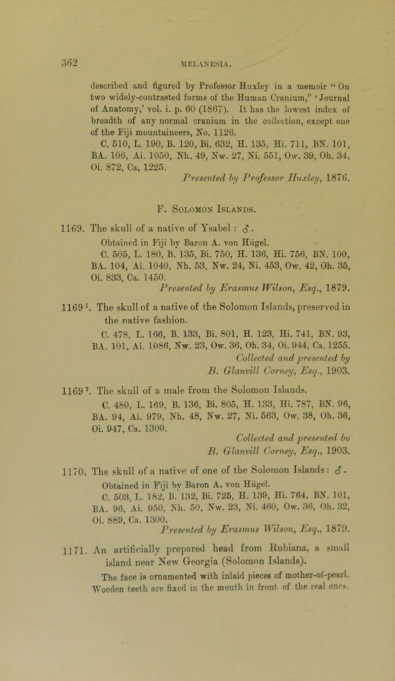 described and figured by Professor Huxley in a memoir “ On two widely-contrasted forms of the Human Cranium,” ‘Journal of Anatomy,’ vol. i. p, 60 (1867). It has the lowest index of breadth of any normal cranium in the collection, except one of the Piji mountaineers. No, 1126. C. 510, L. 190, B. 120, Bi. 632, H. 135, Hi. 711, BN. 101, BA. 106, Ai. 1050, Nh. 49, Nw. 27, Ni. 551, Ow. 39, Oh. 34, Oi. 872, Ca, 1225. Presented hy Professor Huxley, 1876. F. Solomon Islands. 1169. The skull of a native of Ysabel : S • Obtained in Fiji by Baron A. von Hiigel. C. 505, L. 180, B. 135, Bi. 750, H. 136, Hi. 756, BN. 100, BA. 104, Ai. 1040, Nh. 53, Nw. 24, Ni. 453, Ow. 42, Oh. 35, Oi. 833, Ca. 1450. Presented hy Erasmus Wilson, Esq., 1879. 1169 h The skull of a native of the Solomon Islands, preserved in the native fashion. C. 478, L. 166, B. 133, Bi. 801, H. 123, Hi. 741, BN. 93, BA. 101, Ai. 1086, Nw. 23, Ow. 36, Oh. 34, Oi. 944, Ca. 1255. Collected and presented hy B. Glanvill Corney, Esq., 1903. 1169 ^ The skull of a male from the Solomon Islands. C. 480, L. 169, B. 136, Bi. 805, H. 133, Hi. 787, BN. 96, BA. 94, Ai. 979, Nh. 48, Nw. 27, Ni. 563, Ow. 38, Oh. 36, Oi. 947, Ca. 1300. Collected and presented hu B. Glanvill Corney, Esq., 1903. 1170. The skull of a native of one of the Solomon Islands: S • Obtained in Fiji by Baron A. von Hiigel. C. 503, L. 182, B. 132, Bi. 726, H. 139, Hi. 764, BN. 101, BA. 96, Ai. 950, Nh. 50, Nw. 23, Ni. 460, Ow. 36, Oh. 32, Oi. 889, Ca. 1300. Presented hy Erasmus Wilson, Esq., 1879. 1171. An artificially prepared head from Rubiana, a small island near New Georgia (Solomon Islands). The face is ornamented with inlaid pieces of mother-of-pearl. Wooden teeth are fixed in the mouth in front of the real ones.