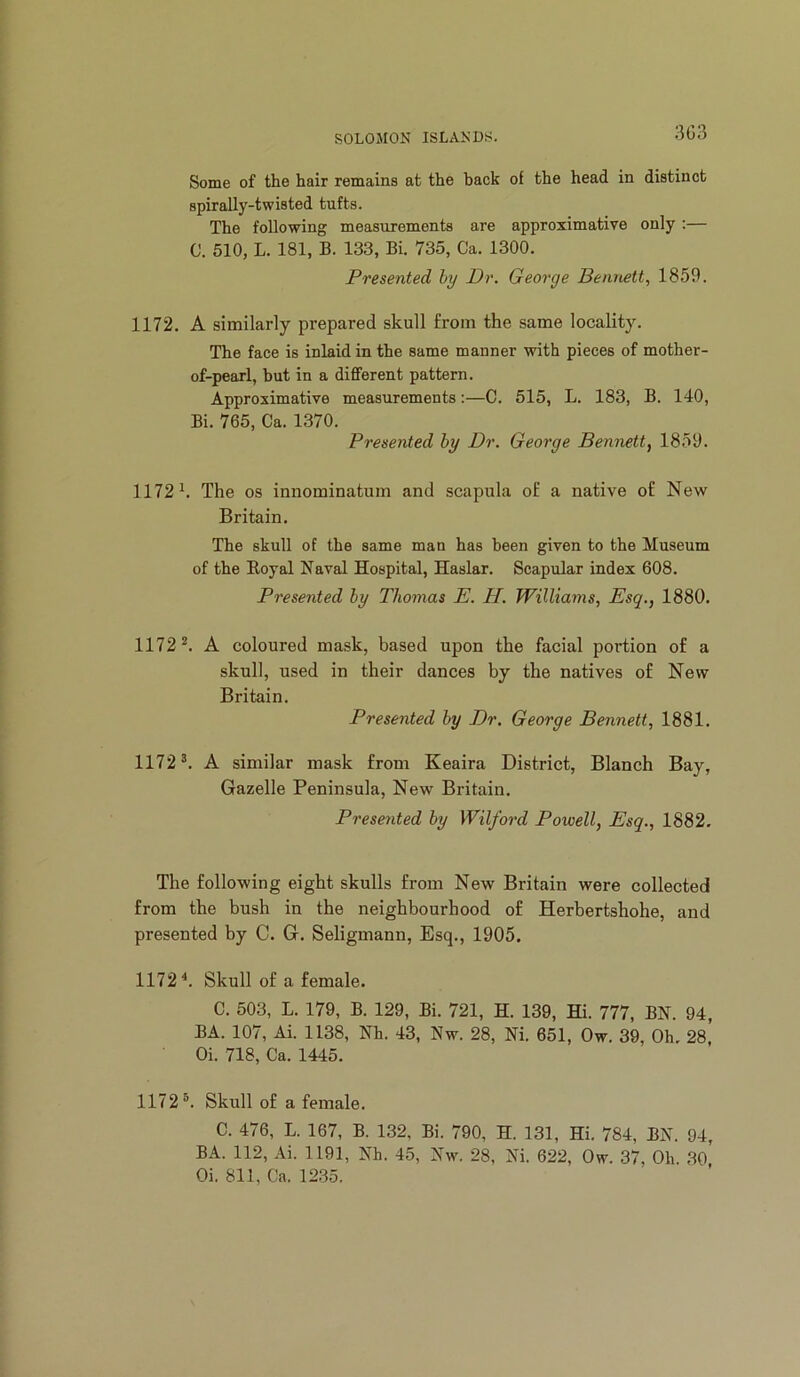 SOLOMON ISLANDS. Some of the hair remains at the hack of the head in distinct spirally-twisted tufts. The following measurements are approximative only :— C. 510, L. 181, B. 133, Bi. 735, Ca. 1300. Presented by Dr. George Bennett, 1859. 1172. A similarly prepared skull from the same locality. The face is inlaid in the same manner with pieces of mother- of-pearl, but in a different pattern. Approximative measurements:—C. 515, L. 183, B. 140, Bi. 765, Ca. 1370. Presented by Dr. George Bennett, 1859. 1172 k The os innominatum and scapula of a native of New Britain. The skull of the same man has been given to the Museum of the Eoyal Naval Hospital, Haslar. Scapular index 608. Presented by Thomas E. H. Williams, Esq., 1880. 1172*. A coloured mask, based upon the facial portion of a skull, used in their dances by the natives of New Britain. Presented by Dr. George Bennett, 1881. 1172*. A similar mask from Keaira District, Blanch Bay, Gazelle Peninsula, New Britain. Prese7ited by Wilford Powell, Esq., 1882. The following eight skulls from New Britain were collected from the bush in the neighbourhood of Herbertshohe, and presented by C. G. Seligmann, Esq., 1905. 1172^. Skull of a female. C. 503, L. 179, B. 129, Bi. 721, H. 139, Hi. 777, BN. 94, BA. 107, Ai. 1138, Nh. 43, Nw. 28, Ni. 651, Ow. 39, Oh. 28, Oi. 718, Ca. 1445. 1172*. Skull of a female. C. 476, L. 167, B. 132, Bi. 790, H. 131, Hi. 784, BN. 94, BA. 112, Ai. 1191, Nh. 45, Nw. 28, Ni. 622, Ow. 37, Oh. 30 Oi. 811, Ca. 12.35.