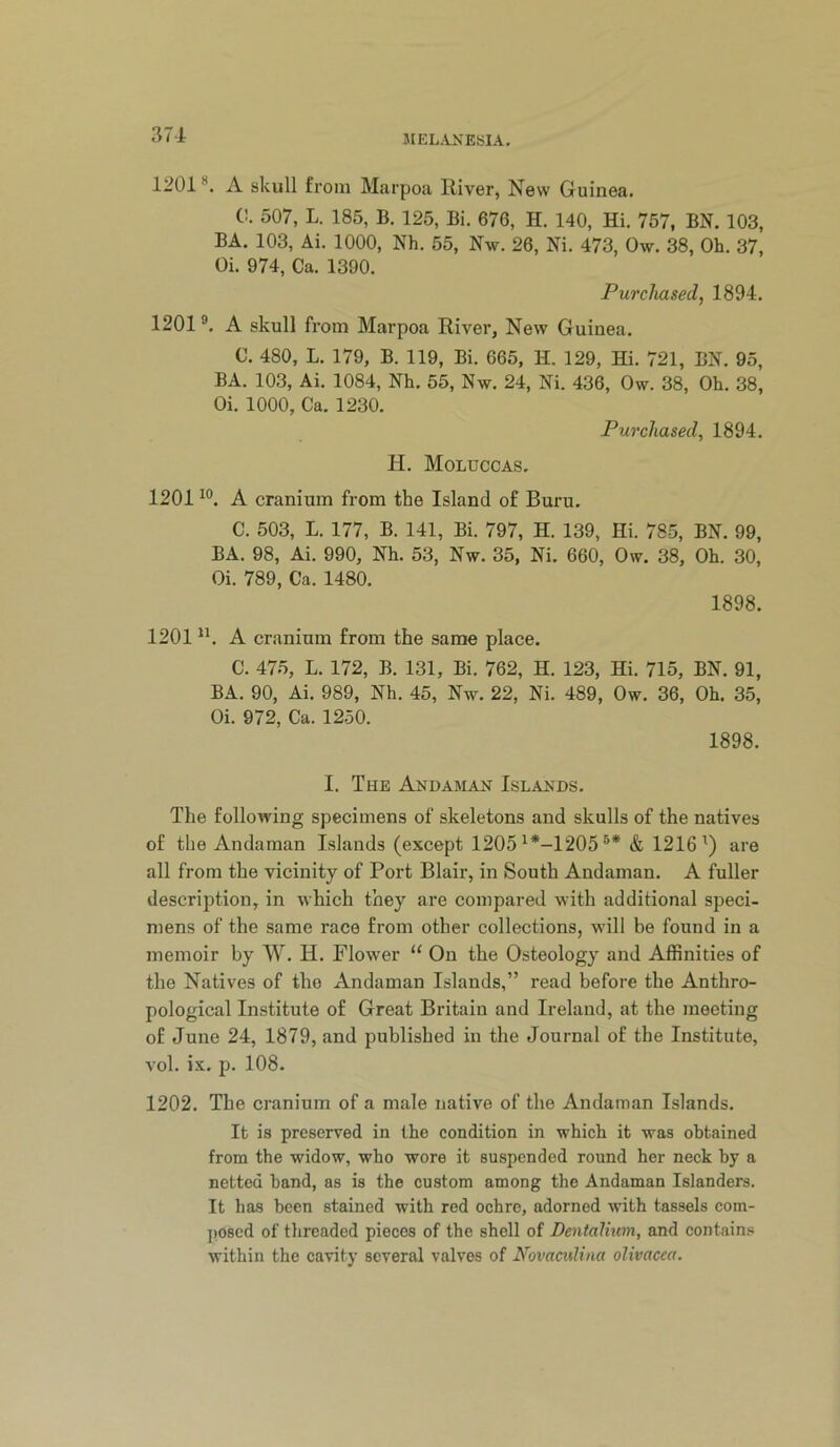 1201 ®. A skull from Marpoa River, New Guinea. C. 507, L. 185, B, 125, Bi. 676, H. 140, Hi. 757, BN. 103, BA. 103, Ai. 1000, Nh. 55, Nw. 26, Ni. 473, Ow. 38, Oh. 37, Oi. 974, Ca. 1390. Purchased, 1894. 1201». A skull from Marpoa River, New Guinea. C. 480, L. 179, B. 119, Bi. 665, H. 129, Hi. 721, BN. 95, BA. 103, Ai. 1084, Nh. 55, Nw. 24, Ni. 436, Ow. 38, Oh. 38, Oi. 1000, Ca. 1230. Purchased, 1894. H. Moluccas. 1201 A cranium from the Island of Buru. C. 503, L. 177, B. 141, Bi. 797, H. 139, Hi. 785, BN. 99, BA. 98, Ai. 990, Nh. 53, Nw. 35, Ni. 660, Ow. 38, Oh. 30, Oi. 789, Ca. 1480. 1898. 1201 A cranium from the same place. C. 475, L. 172, B. 131, Bi. 762, H. 123, Hi. 715, BN. 91, BA. 90, Ai. 989, Nh. 45, Nw. 22, Ni. 489, Ow. 36, Oh. 35, Oi. 972, Ca. 1250. 1898. I. The Andaman Islands. The following specimens of skeletons and skulls of the natives of the Andaman Islands (except 1205 ^*-1205 & 1216') are all from the vicinity of Port Blair, in South Andaman. A fuller description, in which they are compared with additional speci- mens of the same race from other collections, will be found in a memoir by W. H. Flower “ On the Osteology and Affinities of the Natives of the Andaman Islands,” read before the Anthro- pological Institute of Great Britain and Ireland, at the meeting of June 24, 1879, and published in the Journal of the Institute, vol. ix. p. 108. 1202. The cranium of a male native of the Andaman Islands. It is preserved in the condition in which it was obtained from the widow, who wore it suspended round her neck by a netted hand, as is the custom among the Andaman Islanders. It has been stained with red ochre, adorned with tassels com- ])0scd of threaded pieces of the shell of Dentalium, and contains within the cavity several valves of Novaciilina olivacea.