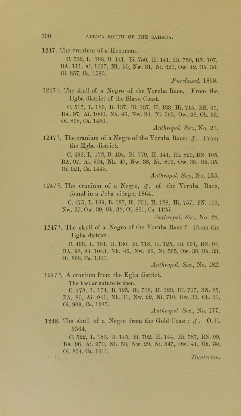 1247. The cranium oE a Krooman. C. 532, L. 188, B. 141, Bi. 750, H. 141, Hi. 750, BN. 107, BA. in, Ai. 1037, Nh. 50, Nw. 31, Ni. 620, Ow. 42, Oh. 36, Oi. 857, Ca. 1580. Purchased, 1858. 1247 h The skull o£ a Negro of the Yoruba Race. From the Egba distinct of the Slave Coast. C. 517, L. 186, B. 137, Bi. 737, H. 133, Hi. 715, BN. 97, BA. 97, Ai. 1000, Nh. 46, Nw. 26, Ni. 565, Ow. 38, Oh. 33, Oi. 868, Ca. 1480. Antliropol. Soc., No. 21. 1247 The cranium of a Negro of the Yoruba Race: ^. From the Egba district. C. 492, L. 172, B. 134, Bi. 779, H. 141, Hi. 820, BN. 105, BA. 97, Ai. 924, Nh. 47, Nw. 38, Ni. 809, Ow. 38, Oh. 35, Oi. 921, Ca. 1445. Antliropol. Soc., No. 135. 1247^. The cranium of a Negro, S, of the Yoruba Race, found in a Jeba village, 1864. C. 475, L. 169, B. 127, Bi. 751, H. 128, Hi. 757, BN. 100, Nw. 27, Ow. 39, Oh. 32, Oi. 821, Ca. 1125. Antliropol. Soc., No. 28. 12474. The skull of a Negro of the Yoruba Race ? From the Egba district. C. 499, L. 181, B. 130, Bi. 718, H. 125, Hi. 691, BN. 94, BA. 98, Ai. 1043, Nh. 46, Nw. 26, Ni. 565, Ow. 38, Oh. 33, Oi. 868, Ca. 1300. Antliropol. Soc., No. 182. 1247 A cranium from the Egba district. The basilar suture is open. C. 478, L. 174, B. 125, Bi. 718, H. 123, Hi. 707, BN. 85, BA. 80, Ai. 941, Nh. 31, Nw. 22, Ni. 710, Ow. 33, Oh. 30, Oi. 909, Ca. 1285. Antliropol. Soc., No. 177. 1248. The .«kull of a Negro from the Gold Coast: cJ. 0. C. 5364. C. 522, L. 183, B. 115, Bi. 792, H. 144, Hi. 787, BN. 99, BA. 96, Ai. 970, Nh. 53, Nw. 29, Ni. 547, Ow. 41, Oh. 35, Oi. 854, Ca. 1610. Hunterian.