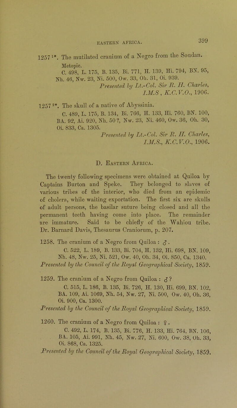 1257 The mutilated cranium oE a Negro from the Soudan. Metopic. C. 498, L. 175, B. 135, Bi. 771, H. 139, Hi. 794, BX. 95, Nh. 46, Nw. 23, Ni. 500, Ow. 33, Oh. 31, Oi. 939. Presented hy Lt.-Col. Sir P. II. Charles, LM.S, K.C.V.O., 1906. 1257 The skull of a native of Abyssinia. C. 489, L. 175, B. 134, Bi. 766, H. 133, Hi. 760, BN. 100, BA. 92, Ai. 920, Nli. 50 ?, Nw. 23, Ni. 460, Ow. 36, Oh. 30, Oi. 833, Ca. 1305. Presented hy Lt.-Col. Sir R. II. Cltarles, I.M.S., K.C.V.O., 1906. D. Eastern Africa. The twenty following specimens were obtained at Quiloa hy Captains Burton and Speke. They belonged to slaves of various tribes of the interior, who died from an epidemic of cholera, while waiting exportation. The first six are skulls of adult pei’sons, the basilar suture being closed and all the permanent teeth having come into place. The remainder are immature. Said to be chiefly of the Wahiou tribe. Dr. Barnard Davis, Thesaurus Craniorum, p. 207. 1258. The cranium of a Negro from Quiloa : S • C. 522, L. 189, B. 133, Bi. 704, H. 132, Hi. 698, BN. 109, Nh. 48, Nw. 25, Ni. 521, Ow. 40, Oh. 34, Oi. 850, Ca. 1340. Presented hy the Council of the Royal Geographical Society, 1859. 1259. The cranium of a Negro from Quiloa : J ? C. 515, L. 186, B. 135, Bi. 726, H. 130, Hi. 699, BN. 102, BA. 109, Ai. 1069, Nh. 54, Nw. 27, Ni. 500, Ow. 40, Oh. 36, Oi. 900, Ca. 1300. Presented hy the Council of the Royal Geographical Society, 1859. 1260. The cranium of a Negro from Quiloa : ? . C. 492, L. 174, B. 135, Bi. 776, H. 133, Hi. 764. BN. 106, BA. 105, Ai. 991, Nh. 45, Nw. 27, Ni. 600, Ow. 38, Oh. 33, Oi. 868, Ca. 1325. Presented hy the Council of the Royal Geographical Society, 1859.