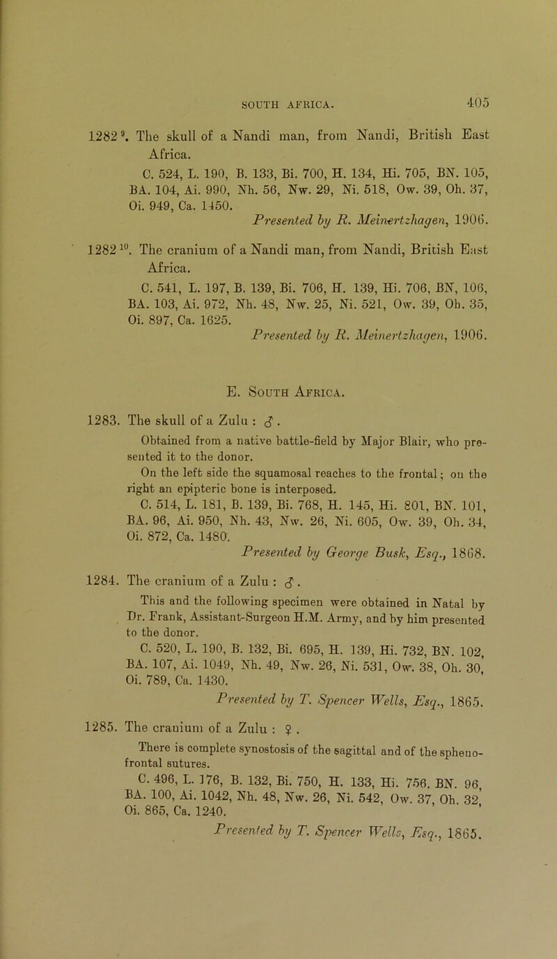 1282 The skull of a Nandi man, from Nandi, British East Africa. C. 524, L. 190, B. 133, Bi. 700, H. 134, Hi. 705, BN. 105, BA. 104, Ai. 990, Nh. 56, Nw. 29, Ni. 518, Ow. 39, Oh. 37, Oi. 949, Ca. 1450, Presented by R. Meinertzhagen, 1906. 1282 The cranium of a Nandi man, from Nandi, British East Africa, C. 541, L. 197, B. 139, Bi. 706, H. 139, Hi. 706, BN, 106, BA. 103, Ai. 972, Nh. 48, Nw. 25, Ni. 521, Ow. 39, Oh. 35, Oi. 897, Ca. 1625. Presented by R. Meiiiertzhagen, 1906. E. South Africa. 1283. The skull of a Zulu : , Obtained from a native battle-field by Major Blair, who pre- sented it to the donor. On the left side the squamosal roaches to the frontal; on the right an epipteric bone is interposed. C. 514, L. 181, B. 139, Bi. 768, H. 145, Hi. 801, BN. 101, BA. 96, Ai. 950, Nh. 43, Nw. 26, Ni. 605, Ow. 39, Oh. 34, Oi. 872, Ca. 1480. Presented by George Busk, Esq., 1868. 1284. The cranium of a Zulu : ^ . This and the following specimen were obtained in Natal by Dr. Frank, Assistant-Surgeon H.M. Army, and by him presented to the donor. C. 520, L. 190, B. 132, Bi. 695, H. 139, Hi. 732, BN. 102, BA. 107, Ai. 1049, Nh. 49, Nw. 26, Ni. 531, Ow. 38, Oh. 3o’ Oi. 789, Ca. 1430. Presented by T. Spencer Wells, Esq., 1865. 1285. The crauium of a Zulu : $ . There is complete synostosis of the sagittal and of the spheno- frontal sutures. C. 496, L. 176, B. 132, Bi. 750, H. 133, Hi. 756. BN. 96, BA. 100, Ai. 1042, Nh. 48, Nw. 26, Ni. 542, Ow. 37, Oh 32* Oi. 865, Ca. 1240. Presented by T. Spencer Wells, Esq., 1865.