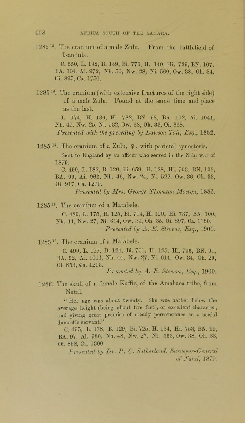 128.^^^. Tlie cranium of u mule Zulu. From the battlefield of 1 sand Ilia. C. 550, L. 192, B. 149, Bi. 776, H. 140, Hi. 729, BN. 107, BA. 104, Ai. 972, Nh. 50, Nw. 28, Ni. 560, Ow. 38, Oh. 34, Oi. 895, Ca. 1750. 1285^^. The cranium (with extensive fi’actures of the right side) of a male Zulu. Found at the same time and place as the last. L. 174, H. 136, Hi. 782, BN. 98, BA. 102, Ai. 1041, Nh. 47, Nw. 25, Ni. 532, Ow. 38, Oh. 33, Oi. 868. Presented ivith the preceding by Lawson Tait, Esq., 1882. 1285 The cranium of a Zulu, ? , with parietal synostosis. Sent to England by an officer who served in the Zulu war of 1879. C. 490, L. 182, B. 120, Bi. 659, H. 128, Hi. 703, BN. 103, BA. 99, Ai. 961, Nh. 46, Nw. 24, Ni. 522, Ow. 36, Oh. 33, Oi. 917, Ca. 1270. Presented by Mrs. Gemye lliomton Mostyn, 1883. 1285 The cranium of a Matabole. C. 480, L. 175, B. 125, Bi. 714, H. 129, Hi. 737, BN. 100, Nh. 44, Nw. 27, Ni. 614, Ow. 39, Oh. 35, Oi. 897, Ca. 1180. Presented by A. E. Stevens, Esq., 1900. 1285 The cranium of a Matabele. C. 490, L. 177, B. 124, Bi. 701, H. 125, Hi. 706, BN. 91, BA. 92, Ai. 1011, Nh. 44, Nw. 27, Ni. 614, Ow. 34, Oh. 29, Oi. 853, Ca. 1215. Presented by A. E. Stevens, Esq., 1900. 1286. The skull of a female Kaffir, of the Amabaea tribe, from Natal. “ Her age was about tweutj-. She was rather below the average height (being about five feet), of excellent character, and giving great iiromise of steady perseverance as a useful domestic servant.” C. 495, L. 178, B. 129, Bi. 725, H. 134, Hi. 753, BN. 99, BA. 97, Ai. 980, Nh. 48, Nw. 27, Ni. 563, Ow. 38, Oh. 33, Oi. 868, Ca. 1300. Presented by Dr. P. C. Sutherland, Surveyor-General of Satal, 1871b