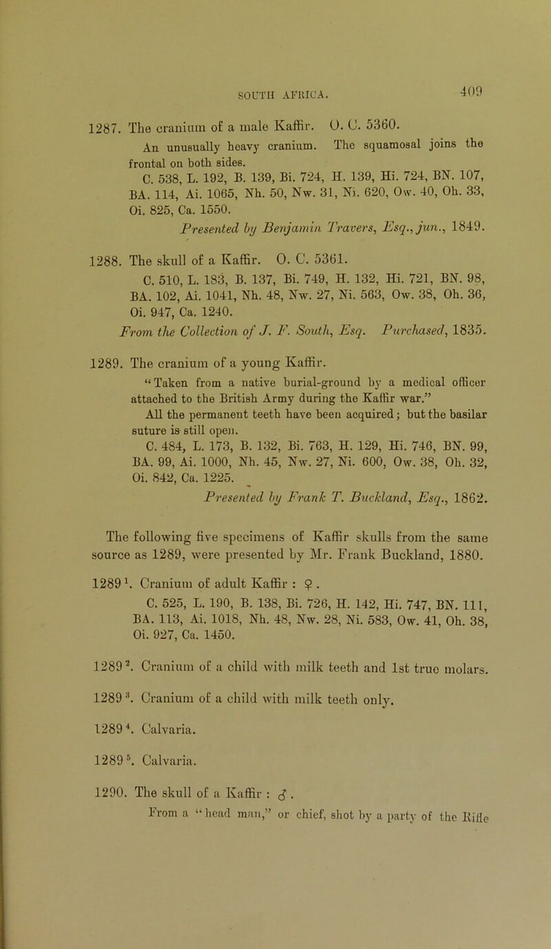 400 1287. The craiiinin o£ a male Kaffir. 0. C. 5360. An unusually heavy cranium. The squamosal joins the frontal on both sides. C. 538, L. 192, B. 139, Bi. 724, H. 139, Hi. 724, BN. 107, BA. 114, Ai. 1065, Nh. 50, Nw. 31, Ni. 620, 0\v. 40, Oh. 33, Oi. 825, Ca. 1550. Presented by Benjamin Travers, Esq.,jun., 1840. 1288. The skull of a Kaffir. 0. C. 5361. C. 510, L. 183, B. 137, Bi. 749, H. 132, Hi. 721, BN. 98, BA. 102, Ai. 1041, Nh. 48, Nw. 27, Ni. 563, Ow. 38, Oh. 36, Oi. 947, Ca. 1240. From the Collection of J. F. South, Esq. Purclmsed, 1835. 1289. The cranium of a young Kaffir. “Taken from a native burial-ground by a medical officer attached to the British Army during the Kaffir war.” All the permanent teeth have been acquired; but the basilar suture is still open. C. 484, L. 173, B. 132, Bi. 763, H. 129, Hi. 746, BN. 99, BA. 99, Ai. 1000, Nh. 45, Nw. 27, Ni. 600, Ow. 38, Oh. 32, Oi. 842, Ca. 1225. Presented by Frank T. Buckland, Esq., 1862. The following five specimens of Kaffir skulls from the same source as 1289, were presented by Mr. Frank Buckland, 1880. 1289 Cranium of adult Kaffir : $ . C. 525, L. 190, B. 138, Bi. 726, H. 142, Hi. 747, BN. Ill, BA. 113, Ai. 1018, Nh. 48, Nw. 28, Ni. 583, Ow. 41, Oh. 38, Oi. 927, Ca. 1450. 1289*. Cranium of a child with milk teeth and 1st true molars. 1289 *. Cranium of a child with milk teeth only. 1289 Calvaria. 1289 Calvaria. 1290. The skull of a Kaffir ; J . From a “ head man,” or chief, shot by a party of the Bide