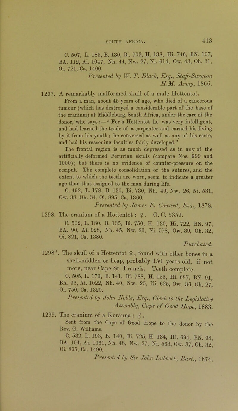 C. 507, L. 185, B. 130, Bi. 703, H. 138, Hi. 746, BN. 107, BA. 112, Ai. 1047, Nh. 44, Nw. 27, Ni. 614, Ow. 43, Oh. 31, Oi. 721, Ca. 1400. Presented hy T. Black, Esq., Staff-Suryeon H.M. Army, 1866. 1297. A remarkably malformed skull of a male Hottentot. From a man, about 45 years of ago, who died of a cancerous tumour (which has destroyed a eonsiderable part of the base of the cranium) at Middleburg, South Africa, under the care of the donor, who says :—“ For a Hottentot he was very intelligent, and had learned the trade of a carpenter and earned his living by it from his youth ; he conversed as well as any of his caste, and had his reasoning faculties fairly developed.” The frontal region is as much depressed as in any of the artificially deformed Peruvian skulls (compare Nos. 999 and 1000); but there is no evidence of counter-pressure on the occiput. The complete consolidation of the sutures, and the extent to which the teeth are worn, seem to indicate a greater age than that assigned to the man during life. C. 492, L. 178, B. 130, Bi. 730, Nh. 49, Nw. 26, Ni. 531, Ow. 38, Oh. 34, Oi. 895, Ca. 1360. Presented hy James E. Coward, Esq., 1878. 1298. The cranium of a Hottentot: ? . 0. C. 5359. C. 502, L. 180, B. 135, Bi. 750, H. 130, Hi. 722, BN. 97, BA. 90, Ai. 928, Nh. 45, Nw. 26, Ni. 578, Ow. 39, Oh. 32, Oi. 821, Ca. 1380. Purchased. 1298 '. The skull of a Hottentot $ , found with other bones in a shell-midden or heap, probably 150 years old, if not more, near Cape St. Francis. Teeth complete. C. 505, L. 179, B. 141, Bi. 788, H. 123, Hi. 687, BN. 91, BA. 93, Ai. 1022, Nh. 40, Nw. 25, Ni. 625, Ow 36, Oh 27 Oi. 750, Ca. 1320. Presented hy John Nohle, Esq., Clerk to the Legislative Assembly, Cape of Good Hope, 1883. 1299. The cranium of a Koranna : • Sent from the Cape of Good Hope to the donor by the llev. G. Williams. C. 532, L. 193, B. 140, Bi. 725, H. 134, Hi. 694, BN. 98, BA. 104, Ai. 1061, Nh. 48, Nw. 27, Ni. 563, Ow. 37, Oh 32* Oi. 865, Ca. 1490. ‘ ’ Presented hy Sir John Lvhhock, Bart., 1874.