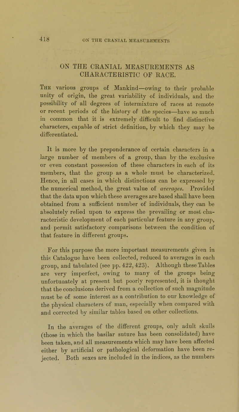 ON THE CRANIAL MEASUREMENTS AS CHARACTERISTIC OF RACE. The various groups of Mankind—owing to their probable unity of origin, the great variability of individuals, and the possibility of all degrees of intermixture of races at remote or recent periods of the history of the species—have so much in common that it is extremely difficult to find distinctive characters, capable of strict definition, by which they may be differentiated. It is more by the preponderance of certain characters in a large number of members of a group, than by the exclusive or even constant possession of these characters in each of its members, that the group as a whole must be characterized. Hence, in all cases in which distinctions can be expressed by the numerical method, the great value of averages. Provided that the data upon which these averages are based shall have been obtained from a sufficient number of individuals, they can be absolutely relied upon to express the prevailing or most cha- racteristic development of each particular feature in any group, and permit satisfactory comparisons between the condition of that feature in different groups. For this purpose the more important measurements given in this Catalogue have been collected, reduced to averages in each group, and tabulated (see pp. 422,423). Although these Tables are very imperfect, owing to many of the groups being unfortunately at present but poorly represented, it is thought that the conclusions derived from a collection of such magnitude must be of some interest as a contribution to our knowledge of the physical characters of man, especially when compared with and corrected by similar tables based on other collections. In the averages of the different groups, only adult skulls (those in which the basilar suture has been consolidated) have been taken, and all measurements which may have been affected either by artificial or pathological deformation have been re- jected. Both sexes are included in the indices, as the numbers