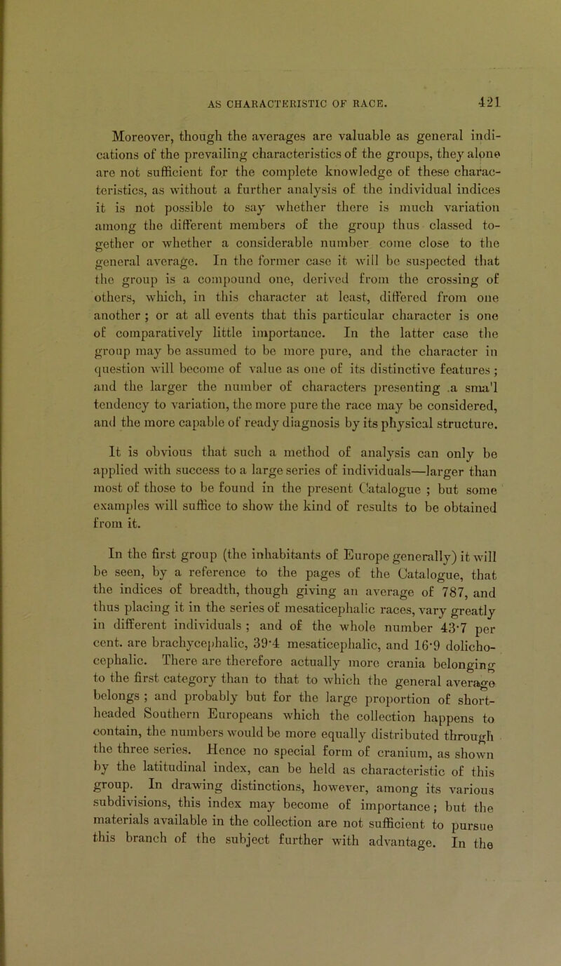 Moreover, though the averages are valuable as general indi- cations of the prevailing characteristics of the groups, they alone are not sufficient for the complete knowledge of these charac- teristics, as without a further analysis of the individual indices it is not possible to say whether there is much variation among the different members of the group thus classed to- gether or whether a considerable number come close to the C3 general average. In the former case it will be suspected that the group is a compound one, derived from the crossing of others, which, in this character at least, differed from one another ; or at all events that this particular character is one of comparatively little importance. In the latter case the group may be assumed to be more pure, and the character in question will become of value as one of its distinctive features; and the larger the number of characters presenting .a sma'l tendency to variation, the more pure the race may be considered, and the more capable of ready diagnosis by its physical structure. It is obvious that such a method of analysis can only be applied with success to a large series of individuals—larger than most of those to be found in the present (Catalogue ; but some examples will suffice to show the kind of results to be obtained from it. In the first group (the inhabitants of Europe generally) it will be seen, by a reference to the pages of the Catalogue, that the indices of breadth, though giving an average of 787, and thus placing it in the series of mesaticephalic races, vary greatly in different individuals ; and of the whole number 43‘7 per cent, are brachycephalic, 39’4 mesaticephalic, and 16-9 dolicho- cephalic. There are therefore actually more crania belonging to the first category than to that to which the general average belongs ; and probably but for the large proportion of short- headed Southern Europeans which the collection happens to contain, the numbers would be more equally distributed through the three series. Hence no special form of cranium, as shown by the latitudinal index, can be held as characteristic of this group. In drawing distinctions, however, among its various subdivisions, this index may become of importance; but the materials available in the collection are not sufficient to pursue this branch of the subject further with advantage. In the