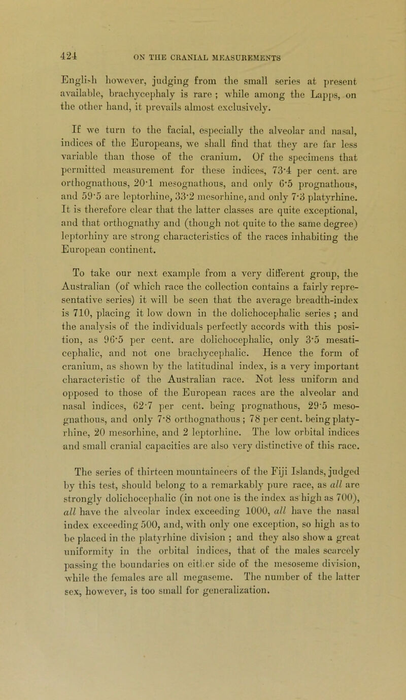 Engll'h however, judging from the small series at j)resent availuhle, brachycephaly is rare ; while among the Lap[>s, on the other hand, it prevails almost exclusively. If we turn to the facial, especially the alveolar and nasal, indices of the Europeans, we shall find that they are far less variable than those of the cranium. Of the specimens that j)ormitted measurement for those indices, 73’4 per cent, are orthognathous, 20‘1 mesognathous, and only G’5 prognathous, and 59'5 are leptorhine, 33‘2 mesorhine, and only 7'3 platyrhine. It is therefore clear that the latter classes are quite exceptional, and that orthognathy and (though not quite to the same degree) Icptorhiny are strong characteristics of the races inhabiting the European continent. To take our next example from a very different group, the Australian (of which race the collection contains a fairly repre- sentative series) it will be seen that the average breadth-index is 710, placing it low down in the dolichocephalic series ; and the analysis of the individuals perfectly accords with this posi- tion, as 96'5 per cent, are dolichocephalic, only 3’5 mesati- cephalic, and not one brachycephalic. Hence the form of cranium, as shown by the latitudinal index, is a very important characteristic of the Australian race. Not less uniform and opposed to those of the European races are the alveolar and nasal indices, 62'7 per cent, being prognathous, 29’5 meso- gnathous, and only 7‘8 orthognathous; 78 per cent, being platy- rhine, 20 mesorhine, and 2 leptorhinc. The low orbital indices and small cranial ca2>acities are also very distinctive of this race. The series of thirteen mountaineers of the Fiji Islands, judged by this test, should belong to a remarkably pure race, as all arc strongly dolichocephalic (in not one is the index as high as 700), all have the alveolar index exceeding 1000, all have the nasal index exceeding .'iOO, and, with only one exception, so high as to be placed in the platyrhine division ; and they also show a great uniformity in the orbital indices, that of the males scarcely passing the boundaries on either side of the mesoseme division, while the females are all megaseme. The number of the latter sex, however, is too small for generalization.