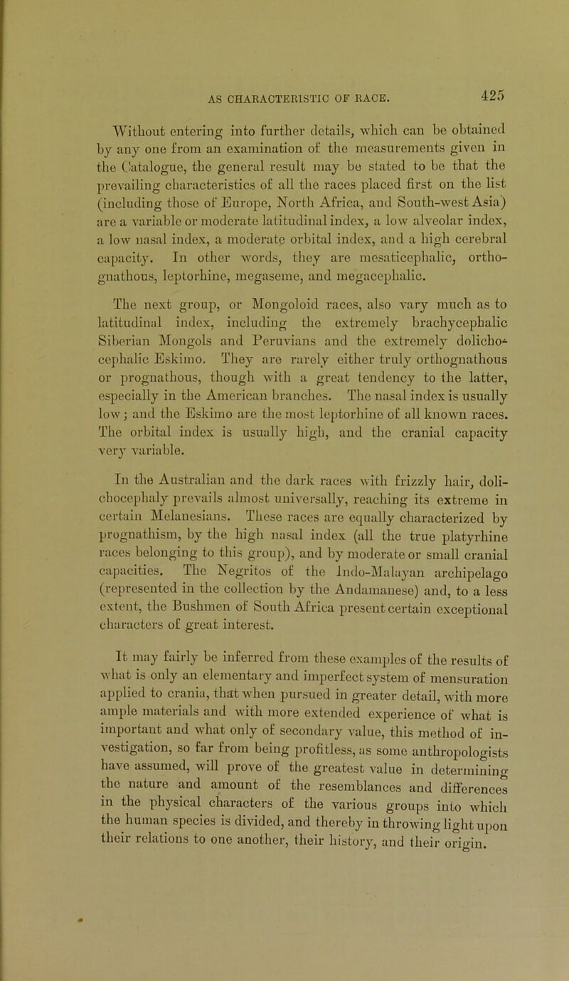 Without entering into further details, which can be obtained by any one from an examination of the measurements given in the Catalogue, the general result may be stated to be that the ])revailing characteristics of all the races placed first on the list (including those of Europe, North Africa, and South-west Asia) arc a variable or moderate latitudinal index, a low alveolar index, a low nasal index, a moderate orbital index, and a high cerebral capacity. In other words, they are mesaticephalic, ortho- gnathous, leptorhine, megaseme, and megacephalic. The next group, or Mongoloid races, also vary much as to latitudinal index, including the extremely brachycephalic Siberian Mongols and Peruvians and the extremely dolicho^ cephalic Eskimo. They are rarely either truly orthognathous or prognathous, though with a great tendency to the latter, especially in the American branches. The nasal index is usually low; and the Eskimo are the most leptorhine of all known races. The orbital index is usually high, and the cranial capacity very variable. In the Australian and the dark races with frizzly hair, doli- chocephaly prevails almost universally, reaching its extreme in certain Melanesians. These races are equally characterized by prognathism, by the high nasal index (all the true platyrhine races belonging to this group), and by moderate or small cranial capacities. The Negritos of the Indo-Mahiyan archipelago (represented in the collection by the Andamanese) and, to a less extent, the Bushmen of South Africa present certain exceptional characters of great interest. It may fairly be inferred from these examples of the results of V hat is only an elementary and imperfect system of mensuration applied to crania, that when pursued in greater detail, wdth more ample materials and with more extended experience of what is imporhint and what only of secondary value, this method of in- vestigation, so far from being profitless, as some anthropologists have assumed, will prove of the greatest value in determining the nature and amount of the resemblances and ditferences in the physical characters of the various groups into which the human species is divided, and thereby in throwing light ujion their relations to one another, their history, and their origin.