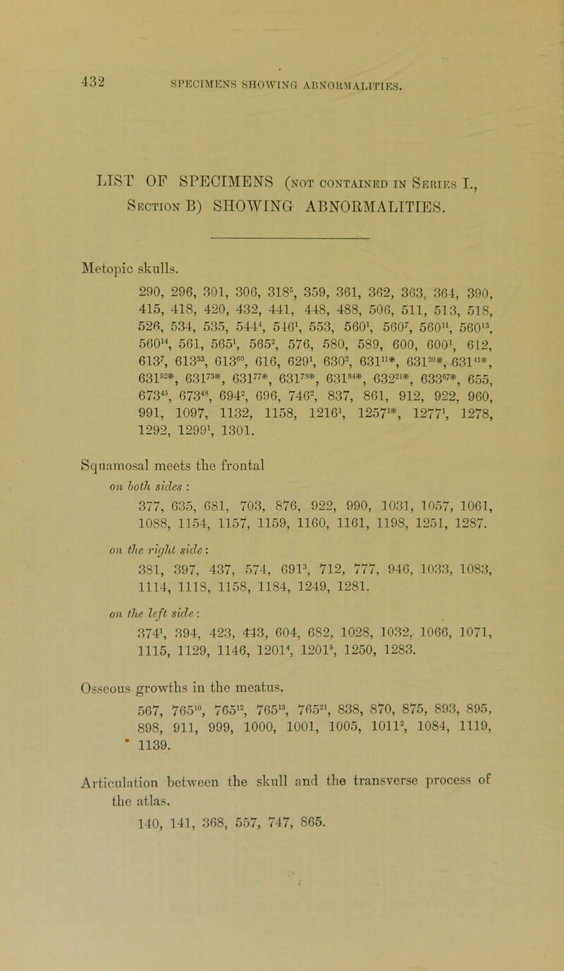 432 LIST OF SPECIMENS (not contained in Series T., Section B) SHOWING ABNORMALITIES. Metopic skulls. 290, 296, 301, 306, 318®, 359, 361, 362, 363, 364, 390 415, 418, 420, 432, 441, 448, 488, 506, 511, 513, 518 526, 534, 535, 544k 546', 553, 560*, 560', 560, 560'® 560'k 561, 565*, 565®, 576, 580, 589, 600, 600*, 612 613k 613®®, 613®, 616, 629', 630®, 631*, 631®“*, 631* 631“®*, 631'®*, 63P'*, 631^®*, 631®**, 632='*, 633“7*, 655 673*®, 673*®, 694®, 696, 746®, 837, 861, 912, 922, 960 991, 1097, 1132, 1158, 1216*, 1257**, 1277*, 1278 1292, 1299*, 1301. Squamosal meets tlie frontal 071 hoik sides ; 377, 635, 681, 703, 876, 922, 990, 10.31, 1057, 1061, 1088, 1154, 1157, 1159, 1160, 1161, 1198, 1251, 1287. 0)1 the I'ir/Ju side: 381, 397, 437, 574, 691®, 712, 777, 940, 1033, 1083, 1114, 1118, 1158, 1184, 1249, 1281. 071 the left side : 374', 394, 423, 443 , 604, 682, 1028, 1032,. 1066, 1071, 1115, 1129, 1146, 1201*, 120P, 1250, 1283. Osseous ^rrowths in the meatus. 567, 765', 765'®, 765*®, 765®', 838, 870, 875, 893, 895, 898, 911, 999, 1000, 1001, 1005, 1011®, 1084, 1119, ' 1139. Ai ticuliition between the skull and the transverse process of the atlas. 140, 141, 368, 557, 747, 865.