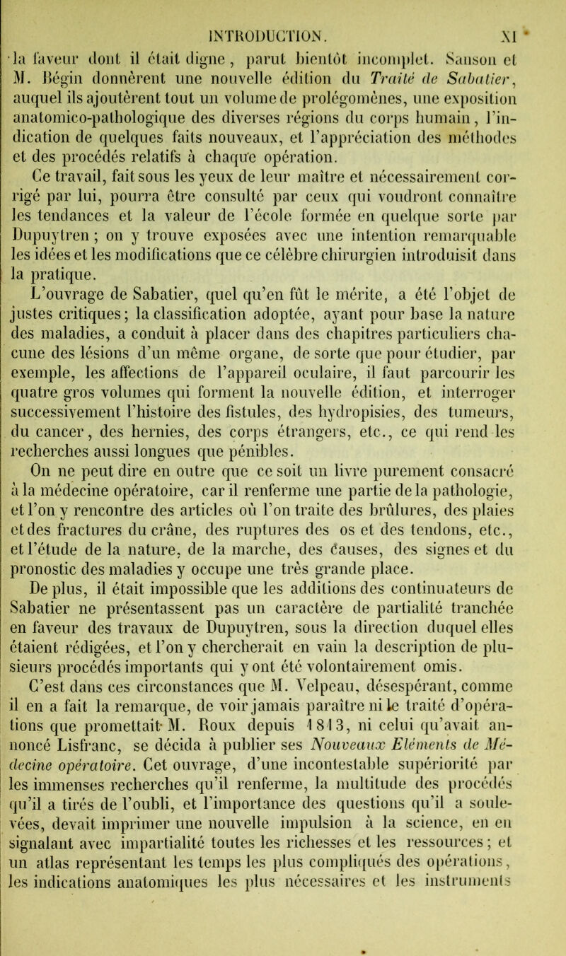 la laveur dont il était digne, parut bientôt inconn)let. Sansun et M. Bégin donnèrent une nouvelle édition du Traité de Sabatier^ auquel ils ajoutèrent tout un volume de prolégomènes, une exposition anatomico-pathologique des diverses régions du corps humain, l’in- dication de quelques faits nouveaux, et l’appréciation des méüiodes et des procédés relatifs à chaque opération. Ce travail, fait sous les yeux de leur maître et nécessairement cor- rigé par lui, pourra être consulté par ceux qui voudront connaître les tendances et la valeur de l’école formée en quelque sorte jiar Dupuytren ; on y trouve exposées avec une intention remarquable les idées et les modifications que ce célèbre chirurgien introduisit dans la pratique. L’ouvrage de Sabatier, quel qu’en fût le mérite, a été l’objet de justes critiques; la classification adoptée, ayant pour base la nature des maladies, a conduit à placer dans des chapitres particuliers cha- cune des lésions d’un même organe, de sorte que pour étudier, par exemple, les affections de l’appareil oculaire, il faut parcourir les quatre gros volumes qui forment la nouvelle édition, et interroger successivement l’histoire des fistules, des hydropisies, des tumeurs, du cancer, des hernies, des corps étrangers, etc., ce qui rend Tes recherches aussi longues que pénibles. On ne peut dire en outre que ce soit un livre purement consacré à la médecine opératoire, car il renferme une partie delà pathologie, et l’on y rencontre des articles où l’on traite des brûlures, des plaies et des fractures du crâne, des ruptures des os et des tendons, etc., et l’étude de la nature, de la marche, des éauses, des signes et du pronostic des maladies y occupe une très grande place. Déplus, il était impossible que les additions des continuateurs de Sabatier ne présentassent pas un caractère de partialité tranchée en faveur des travaux de Dupuytren, sous la direction duquel elles étaient rédigées, et l’on y chercherait en vain la description de plu- sieurs procédés importants qui y ont été volontairement omis. C’est dans ces circonstances que M. Velpeau, désespérant, comme il en a fait la remarque, de voir jamais paraître ni le traité d’opéra- tions que promettait* M. Roux depuis 1813, ni celui qu’avait an- noncé Lisfranc, se décida à publier ses Nouveaux Eléments de Mé- I decine opératoire. Cet ouvrage, d’une incontestable supériorité par i les immenses recherches qu’il renferme, la multitude des procédés qu’il a tirés de l’oubli, et l’importance des questions qu’il a soule- vées, devait imprimer une nouvelle impulsion à la science, en en signalant avec impartialité toutes les richesses et les ressources ; et I un atlas représentant les temps les plus compli([ués des opérations, les indications anatomûiues les plus nécessaires et les instruments