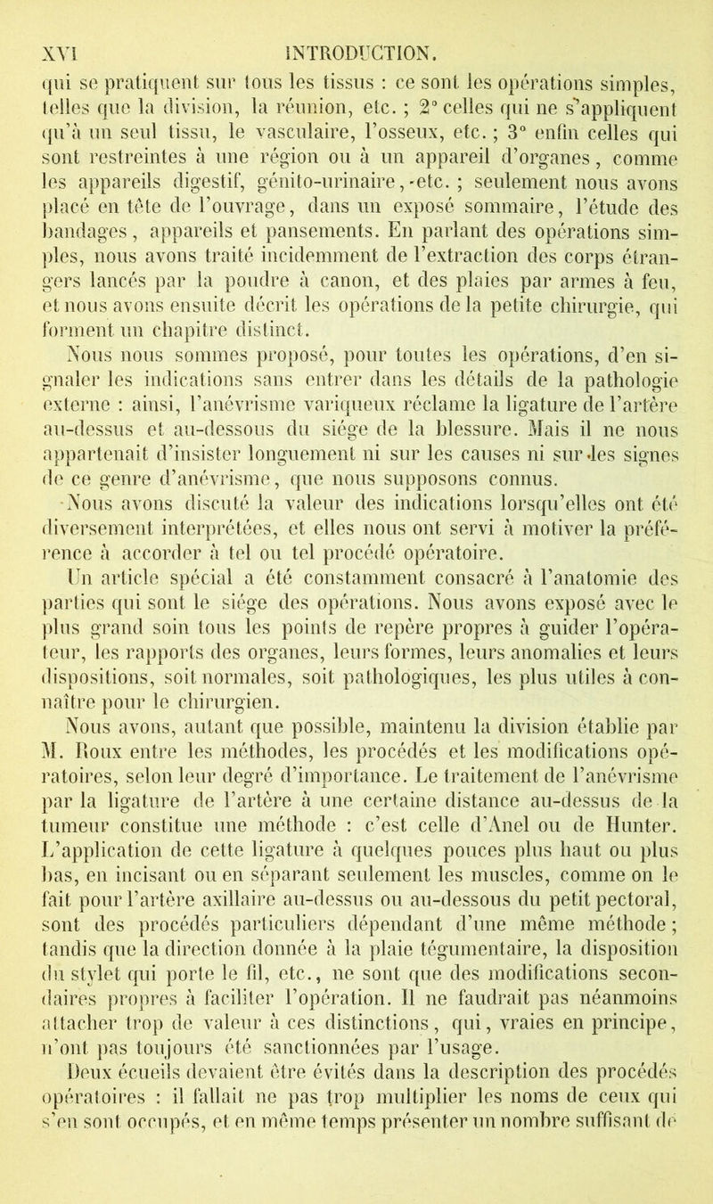 qui se pratiquent sur tous les tissus : ce sont les opérations simples, (elles que la division, la réunion, etc. ; 2“ celles qui ne s*’appliquent qu’tà un seul tissu, le vasculaire, l’osseux, etc. ; 3° enfin celles qui sont restreintes à une région ou à un appareil d’organes, comme les appareils digestif, génito-urinaire,-etc. ; seulement nous avons placé en tête de l’ouvrage, dans un exposé sommaire, l’étude des bandages, appareils et pansements. En parlant des opérations sim- ples, nous avons traité incidemment de l’extraction des corps étran- gers lancés par la poudre à canon, et des plaies par armes à feu, et nous avons ensuite décrit les opérations de la petite chirurgie, qui forment un chapitre distinct. Nous nous sommes proposé, pour toutes les opérations, d’en si- gnaler les indications sans entrer dans les détails de la pathologie externe : ainsi, l’anévrisme variqueux réclame la ligature de l’artère au-dessus et au-dessous du siège de la blessure. Mais il ne nous appartenait d’insister longuement ni sur les causes ni sur des signes de ce genre d’anévrisme, que nous supposons connus. -Nous avons discuté la valeur des indications lorsqu’elles ont été diversement interprétées, et elles nous ont servi à motiver la préfé- rence à accorder à tel ou tel procédé opératoire. Un article spécial a été constamment consacré à l’anatomie des parties qui sont le siège des opérations. Nous avons exposé avec le plus grand soin tous les points de repère propres à guider l’opéra- teur, les rapports des organes, leurs formes, leurs anomalies et leurs dispositions, soit normales, soit pathologiques, les plus utiles à con- naître pour le chirurgien. Nous avons, autant que possible, maintenu la division établie par M. Roux entre les méthodes, les procédés et les modifications opé- ratoires, selon leur degré d’importance. Le traitement de l’anévrisme par la ligature de l’artère à une certaine distance au-dessus de la tumeur constitue une méthode ; c’est celle d’Anel ou de Hunter. L’application de cette ligature à quelques pouces plus haut ou plus bas, en incisant ou en séparant seulement les muscles, comme on le fait pour l’artère axillaire au-dessus ou au-dessous du petit pectoral, sont des procédés particuliers dépendant d’une même méthode ; tandis que la direction donnée à la plaie tégumentaire, la disposition (lu stylet qui porte le fd, etc., ne sont que des modifications secon- daires propres à faciliter l’opération. Il ne faudrait pas néanmoins attacher trop de valeur à ces distinctions, qui, vraies en principe, n’ont pas toujours été sanctionnées par l’usage. Deux écueils devaient être évités dans la description des procédés opératoires : il fallait ne pas trop multiplier les noms de ceux qui s’en sont occupés, et en même temps présenter un nombre suffisant de