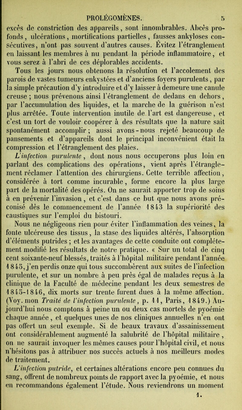 excès de constriction des appareils, sont innombrables. Abcès pro- fonds , ulcérations, mortifications partielles, fausses ankylosés con- sécutives, n’ont pas souvent d’autres causes. Évitez l’étranglement en laissant les membres à nu pendant la période inflammatoire, et vous serez à l’abri de ces déplorables accidents. Tous les jours nous obtenons la résolution et l’accolement des parois de vastes tumeurs enkystées et d’anciens foyers purulents, par la simple précaution d’y introduire et d’y laisser à demeure une canule creuse ; nous prévenons ainsi l’étranglement de dedans en dehors, par l’accumulation des liquides, et la marche de la guérison n’est plus arrêtée. Toute intervention inutile de l’art est dangereuse, et c’est un tort de vouloir coopérer à des résultats que la nature sait spontanément accomplir; aussi avons-nous rejeté beaucoup de pansements et d’appareils dont le principal inconvénient était la compression et l’étranglement des plaies. Linfection purulente, dont nous nous occuperons plus loin en parlant des complications des opérations, vient après l’étrangle- ment réclamer l’attention des chirurgiens. Cette terrible affection, considérée à tort comme incurable, forme encore la plus large part de la mortalité des opérés. On ne saurait apporter trop de soins à en prévenir l’invasion, et c’est dans ce but que nous avons pré- conisé dès le commencement de l’année 1843 la supériorité des caustiques sur l’emploi du bistouri. Nous ne négligeons rien pour éviter l’inflammation des veines, la fonte ulcéreuse des tissus, la stase des liquides altérés, l’absorption d’éléments putrides ; et les avantages de cette conduite ont complète- ment modifié les résultats de notre pratique. « Sur un total de cinq cent soixante-neuf blessés, traités à l’hôpital militaire pendant l’année 1 845, j’en perdis onze qui tous succombèrent aux suites de l’infection purulente, et sur un nombre à peu près égal de malades reçus à la clinique de la Faculté de médecine pendant les deux semestres de 1845-1 846, dix morts sur trente furent dues à la même affection. (Voy. mon Traité de l’mfection purulente, p. 11, Paris, 1849.) Au- jourd’hui nous comptons à peine un ou deux cas mortels de pyoémie chaque année, et quelques unes de nos cliniques annuelles n’en ont pas offert un seul exemple. Si de beaux travaux d’assainissement ont considérablement augmenté la salubrité de l’hôpital militaire , on ne saurait invoquer les mêmes causes pour l’hôpital civil, et nous n’hésitons pas à attribuer nos succès actuels à nos meilleurs modes de traitement. L’infection putride, et certaines altérations encore peu connues du sang, offrent de nombreux points de rapport avec la pyoémie, et nous en recommandons également l’étude. Nous reviendrons un moment 1.