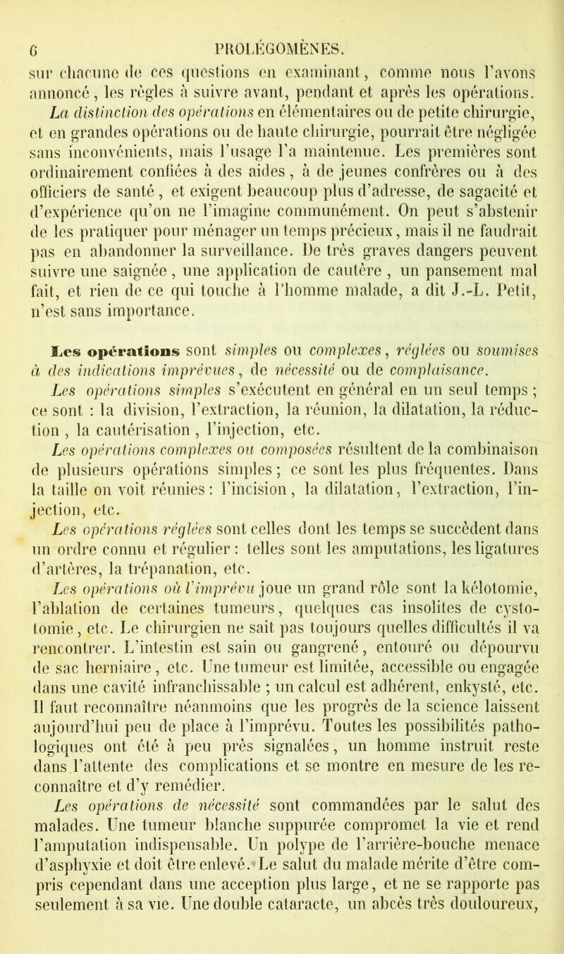 sur chacime do ces questions en examinant, comme nous l’avons annoncé, les règles à suivre avant, pendant et après les opérations. La distinction des opérations en élémentaires ou de petite chirurgie, et en grandes opérations ou de haute chirurgie, pourrait être négligée sans inconvénients, mais l’usage l’a maintenue. Les premières sont ordinairement confiées à des aides, à de jeunes confrères ou à des officiers de santé , et exigent beaucoup plus d’adresse, de sagacité et d’expérience qu’on ne l’imagine communément. On peut s’abstenir de les pratiquer pour ménager un temps précieux, mais il ne faudrait pas en abandonner la surveillance. De très graves dangers peuvent suivre une saignée , une application de cautère , un pansement mal fait, et rien de ce qui touche à l’homme malade, a dit J.-L. Petit, n’est sans importance. ïics opérations sont simples ou complexes, réglées ou soumises à des indications imprévues^ de nécessité ou de complaisance. Les opé7^ations simples s’exécutent en général en un seul temps ; ce sont : la division, l’extraction, la réunion, la dilatation, la réduc- tion , la cautérisation, l’injection, etc. Les opérations complexes ou composées résultent de la combinaison de plusieurs opérations simples; ce senties plus fréquentes. Dans la taille on voit réunies: l’incision, la dilatation, l’extraction, l’in- jection, etc. Les opérations réglées sont celles dont les temps se succèdent dans un ordre connu et régulier : telles sont les amputations, les ligatures d’artères, la trépanation, etc. Les opérations où rimprévu joue un grand rôle sont la kélotomie, rahlation de certaines tumeurs, quelques cas insolites de cysto- tomie , etc. Le chirurgien ne sait pas toujours quelles difficultés il va rencontrer. L’intestin est sain ou gangrené, entouré ou dépourvu de sac herniaire , etc. Une tumeur est limitée, accessible ou engagée dans une cavité infranchissable ; un calcul est adhérent, enkysté, etc. Il faut reconnaître néanmoins que les progrès de la science laissent aujourd’hui peu de place à l’imprévu. Toutes les possibilités patho- logiques ont été à peu près signalées, un homme instruit reste dans l’attente des complications et se montre en mesure de les re- connaître et d’y remédier. Les opérations de nécessité sont commandées par le salut des malades. Une tumeur blanche suppurée compromet la vie et rend l’amputation indispensable. Un polype de l’arrière-bouche menace d’asphyxie et doit être enlevé.*Le salut du malade mérite d’être com- pris cependant dans une acception plus large, et ne se rapporte pas seulement à sa vie. Une double cataracte, un abcès très douloureux,