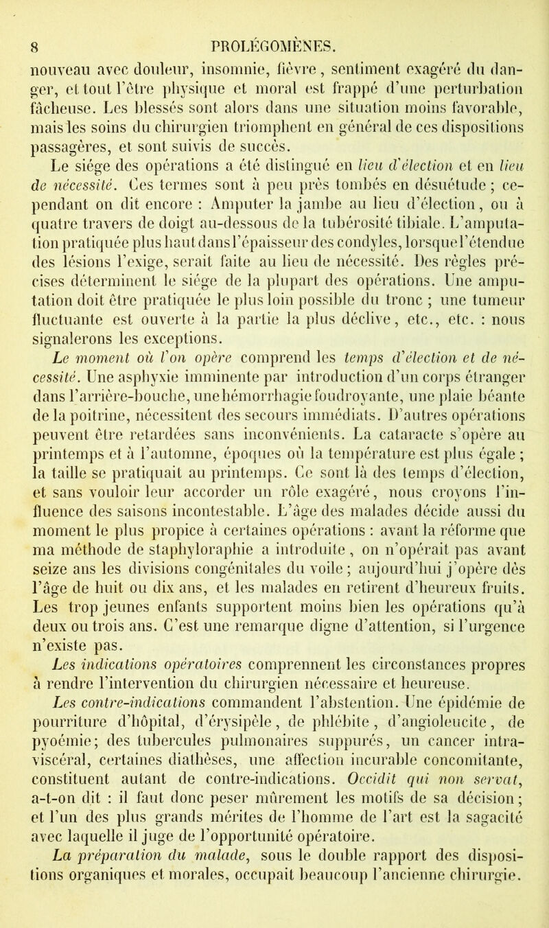 nouveau avec douleur, insomnie, fièvre, sentiment exagéré du dan- ger, et tout l’etre physique et moral est frappé d’une perturbation fâcheuse. Les blessés sont alors dans une situation moins favoraldo, mais les soins du chirurgien triomphent en général de ces dispositions passagères, et sont suivis de succès. Le siège des opérations a été distingué en lieu cVélection et en lieu de nécessité. Ces termes sont à peu près tombés en désuétude ; ce- pendant on dit encore : Amputer la jambe au lieu d’élection, ou à quatre travers de doigt au-dessous de la tubérosité tibiale. L’amputa- tion pratiquée plus haut dans l’épaisseur des condyles, lorsque l’étendue des lésions l’exige, serait faite au lieu de nécessité. Des règles pré- cises déterminent le siège de la plupart des opérations. Une ampu- tation doit être pratiquée le plus loin possible du tronc ; une tumeur fluctuante est ouverte à la partie la plus déclive, etc., etc. : nous signalerons les exceptions. Le moment où l'on opère comprend les temps d'élection et de né- cessité. Une asphyxie imminente par introduction d’un corps étranger dans l’arrière-bouche, une hémorrhagie foudroyante, une plaie béante de la poitrine, nécessitent des secours immédiats. D’autres opérations peuvent être retardées sans inconvénients. La cataracte s’opère au printemps et à l’automne, époques où la température est plus égale ; la taille se pratiquait au printemps. Ce sont là des temps d’élection, et sans vouloir leur accorder un rôle exagéré, nous croyons l’in- fluence des saisons incontestable. L’âge des malades décide aussi du moment le plus propice à certaines opérations : avant la réforme que ma méthode de staphyloraphie a introduite , on n’opérait pas avant seize ans les divisions congénitales du voile ; aujourd’hui j’opère dès l’âge de huit ou dix ans, et les malades en retirent d’heureux fruits. Les trop jeunes enfants supportent moins bien les opérations qu’à deux ou trois ans. C’est une remarque digne d’attention, si l’urgence n’existe pas. Les indications opératoires comprennent les circonstances propres à rendre l’intervention du chirurgien nécessaire et heureuse. Les contre-indications commandent l’abstention. Une épidémie de pourriture d’bôpital, d’érysipèle, de phlébite , d’angioleucite, de pyoémie; des tubercules pulmonaires suppurés, un cancer intra- viscéral, certaines diathèses, une affection incurable concomitante, constituent autant de contre-indications. Occidit qui non serval., a-t-on dit : il faut donc peser mûrement les motifs de sa décision ; et l’un des plus grands mérites de l’iiomme de l’art est la sagacité avec laquelle il juge de l’opportunité opératoire. La préparation du malade., sous le double rapport des disposi- tions organiques et morales, occupait beaucoup l’ancienne chirurgie.