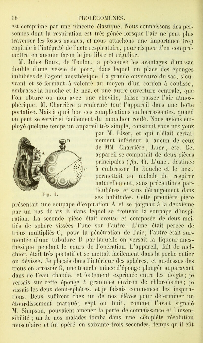 ost comprimé par ime pincette élastique. Nous connaissons dos per- sonnes dont la respiration est très génée lorsque Pair ne peut plus traverser les fosses nasales, et nous attachons une importance trop capitale à l’intégrité de Pacte respiratoire, pour risquer d’en compro- mettre en aucune façon le jeu libre et régulier. M. Jules P\oux, de Toulon, a préconisé les avantages d’un'sac doublé d’une vessie de porc, dans lequel on place des éponges imbibées de l’agent anesthésique. La grande ouverture du sac, s’oü- vrant et se fermant à volonté au moyen d’un cordon à coulisse, embrasse la bouche et le nez, et une autre ouverture centrale, que Pon obture ou non avec une cheville, laisse passer Pair atmos- phérique. M. Charrière a renfermé tout l’appareil dans une boîte portative. Mais à quoi bon ces complications embarrassantes, quand on peut se servir si facilement du mouchoir roulé. Nous avions em- ployé quelque temps un appareil très simple, construit sous nos yeux par M. Elser, et qui n’était certai- nement inférieur à aucun de ceux de MM. Charrière, Luer, etc. Cet appareil se composait de deux pièces principales {fig. i). L’une, destinée à endjrasser la bouche et le nez , permettait au malade de respirer naturellement, sans précautions par- ticulières et sans dérangement dans ses habitudes. Cette première pièce présentait une soupape d’expiration A et se joignait à la deuxième par un pas de vis B dans lequel se trouvait la soupape d’inspi- ration. La seconde pièce était creuse et composée de deux moi- tiés de sphère vissées Lune sur l’autre. L’une était percée du trous multipliés C, pour la pénétration de l’air; l’autre était sur- montée d’une tubulure D par laquelle on versait la liqueur anes- thésique pendant le cours de l’opération. L’appareil, fait de mel- chior, était très portatif et se mettait facilement dans la poche entier ou dévissé. Je plaçais dans l’intérieur des sphères, et au-dessus des trous en arrosoir C, une tranche mince d’éponge plongée auparavant dans de l’eau chaude, et fortement exprimée entre les doigts; je versais sur cette éponge 4 grammes environ de chloroforme ; je vissais les deux demi-sphères, et je faisais commencer les inspira- tions. Deux suffirent chez un de nos élèves pour déterminer un étourdissement marqué ; sept ou huit, comme l’avait signalé M. Simpson, pouvaient amener la perte de connaissance et l’insen- sibilité ; un de nos malades tomba dans une cômplète résolution musculaire et fut opéré en soixante-trois secondes, temps qu’il eût