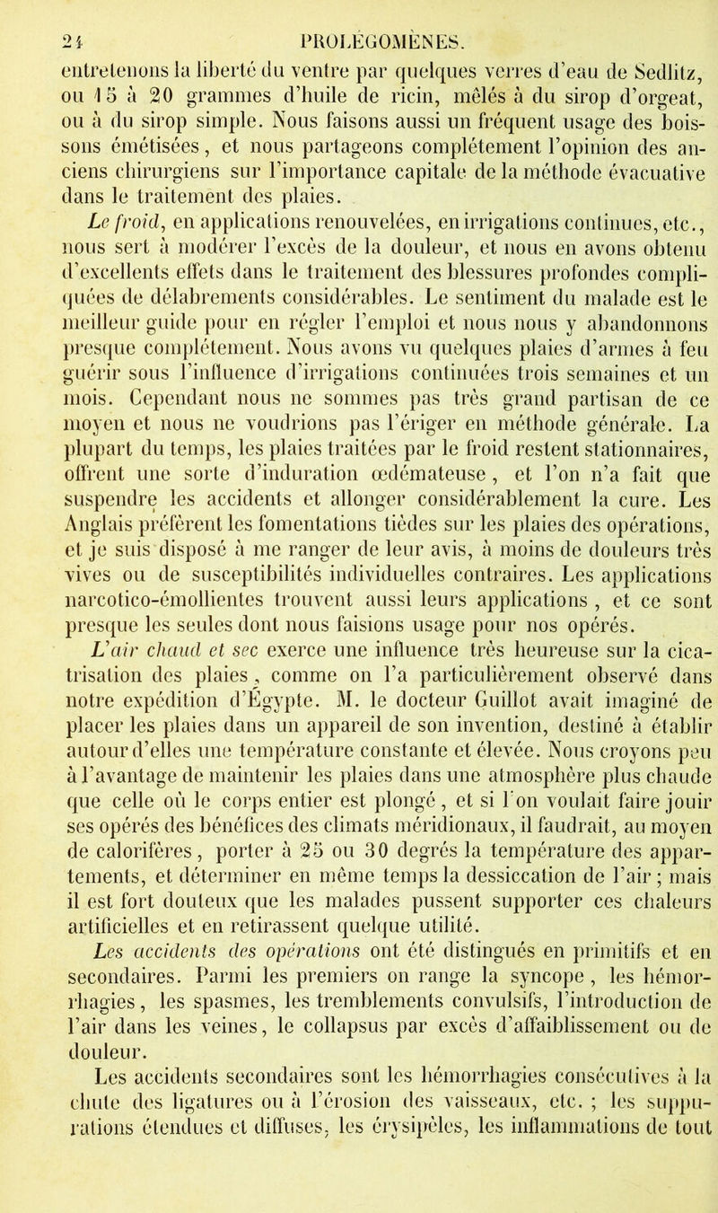 eiitreleiions la liberté du ventre par quelques verres d’eau de Sedlitz, ou 15 à 20 grammes d’huile de ricin, mêlés à du sirop d’orgeat, ou à du sirop simple. Nous faisons aussi un fréquent usage des bois- sons émétisées, et nous partageons complètement l’opinion des an- ciens chirurgiens sur l’importance capitale de la méthode évacuative dans le traitement des plaies. Le froid, en applications renouvelées, en irrigations continues, etc., nous sert à modérer l’excès de la douleur, et nous en avons obtenu d’excellents effets dans le traitement des blessures profondes compli- quées de délabrements considérables. Le sentiment du malade est le meilleur guide pour en régler l’emploi et nous nous y abandonnons presque complètement. Nous avons vu quelques plaies d’armes à feu guérir sous l’inlluence d’irrigations continuées trois semaines et un mois. Cependant nous ne sommes pas très grand partisan de ce moyen et nous ne voudrions pas l’ériger en méthode générale. La plupart du temps, les plaies traitées par le froid restent stationnaires, offrent une sorte d’induration œdémateuse, et l’on n’a fait que suspendre les accidents et allonger considérablement la cure. Les Anglais préfèrent les fomentations tièdes sur les plaies des opérations, et je suis disposé à me ranger de leur avis, à moins de douleurs très vives ou de susceptibilités individuelles contraires. Les applications narcotico-émollientes trouvent aussi leurs applications , et ce sont presque les seules dont nous faisions usage pour nos opérés. Vair chaud et sec exerce une influence très heureuse sur la cica- trisation des plaies, comme on l’a particulièrement observé dans notre expédition d’Égypte. M. le docteur Guillot avait imaginé de placer les plaies dans un appareil de son invention, destiné à établir autour d’elles une température constante et élevée. Nous croyons peu à l’avantage de maintenir les plaies dans une atmosphère plus chaude que celle où le corps entier est plongé, et si Ton voulait faire jouir ses opérés des bénéfices des climats méridionaux, il faudrait, au moyen de calorifères, porter à 25 ou 30 degrés la température des appar- tements, et déterminer en même temps la dessiccation de l’air ; mais il est fort douteux que les malades pussent supporter ces chaleurs artificielles et en retirassent quelque utilité. Les accidents des opérations ont été distingués en primitifs et en secondaires. Parmi les premiers on range la syncope, les hémor- rhagies , les spasmes, les tremblements convulsifs, l’introduction de l’air dans les veines, le collapsus par excès d’affaiblissement ou de douleur. Les accidents secondaires sont les hémorrhagies consécutives à la chute des ligatures ou à l’érosion des vaisseaux, etc. ; les suppu- rations étendues et diffuses, les érysipèles, les inflammations de tout