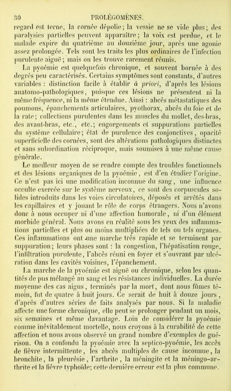 regard est terne, la cornée dépolie; la messie ne se vide plus;, des paralysies partielles peuvent apparaître ; la voix est perdue, et le malade expire du quatrième au douzième jour, après une agonie assez prolongée. Tels sont les traits les plus ordinaires de l’infection purulente aiguë; mais on les trouve rarement réunis. La pyoémie est quelquefois chronique, et souvent bornée à des degrés peu caractérisés. Certains symptômes sont constants, d’autres variables : distinction facile à établir à prior?\ d’après les lésions anatomo-pathologiques, puisque ces lésions ne présentent ni la meme fréquence, ni la meme étendue. Ainsi : abcès métastatiques des poumons, épanchements articulaires, pyothorax, abcès du foie et de la rate; collections purulentes dans les muscles du mollet, desd)ras, des avant-bras, etc., etc.; engorgements et suppurations partielles du système cellulaire; état de purulence des conjonctives, opacité superficielle des cornées, sont des altérations pathologiques distinctes et sans subordination réciproque, mais soumises à une même cause générale. Le meilleur moyen de se rendre compte des troubles fonctionnels et des lésions organiques de la pyoémie, est d’en étudier l’origine. Ce n’est pas ici une modification inconnue du sang, une influence occulte exercée sur le système nerveux, ce sont des corpuscules so- lides introduits dans les voies circulatoires, déposés et arretés dans les capillaires et y jouant le rôle de corps étrangers. Nous n’avons donc à nous occuper ni d’une affection humorale, ni d’un élément morbide général. Nous avons en réalité sous les yeux des inflamma- tions partielles et plus ou moins multipliées de tels ou tels organes. Ces inflammations ont .une marche très rapide et se terminent par suppuration; leurs phases sont : la congestion, l’hépatisation rouge, l’infiltration purulente, l’abcès réuni en foyer et s’ouvrant par ulcé- ration dans les cavités voisines, l’épanchement. La marche de la pyoémie est aiguë ou chronique, selon les quan- tités de pus mélangé au sang et les résistances individuelles. La durée moyenne des cas aigus, terminés par la mort, dont nous fiimes té- moin, fut de quatre à huit jours. Ce serait de huit à douze jours , d’après d’autres séries de faits analysés par nous. Si la maladie affecte une forme chronique, elle peut se prolonger pendant un mois, six semaines et même davantage. Loin de considérer la pyoémie comme inévitablement mortelle, nous croyons à la curabilité de cette affection et nous avons observé un grand nombre d’exemples de gué- rison. On a confondu la pyoémie avec la septico-pyoémie, les accès de fièvre intermittente, les abcès multiples de cause inconnue, la bronchite, la pleurésie , l’arthrite , la méningite et la méningo-ar- thrite et la fièvre typhoïde; cette dernière erreur est la plus commune.