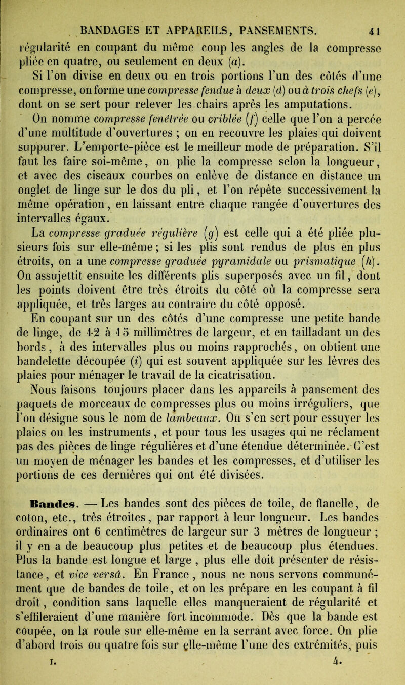régularité en coupant du même coup les angles de la compresse pliée en quatre, ou seulement en deux (a). Si l’on divise en deux ou en trois portions l’un des côtés d’une compresse, on forme une compresse feîidue à deux (d) ou à trois chefs (e), dont on se sert pour relever les chairs après les amputations. On nomme compresse fenôtrée ou criblée (/) celle que l’on a percée d’une multitude d’ouvertures ; on en recouvre les plaies qui doivent suppurer. L^emporte-pièce est le meilleur mode de préparation. S’il faut les faire soi-même, on plie la compresse selon la longueur, et avec des ciseaux courbes on enlève de distance en distance un onglet de linge sur le dos du pli, et l’on répète successivement la même opération, en laissant entre chaque rangée d’ouvertures des intervalles égaux. La compresse graduée régulière (g) est celle qui a été pliée plu- sieurs fois sur elle-même; si les plis sont rendus de plus en plus étroits, on a une compresse graduée pyramidale ou prismatique [h]. On assujettit ensuite les différents plis superposés avec un fd, dont les points doivent être très étroits du côté où la compresse sera appliquée, et très larges au contraire du côté opposé. En coupant sur un des côtés d’une compresse une petite bande de linge, de L2 à i 5 millimètres de largeur, et en tailladant un des bords, à des intervalles plus ou moins rapprochés, on obtient une bandelette découpée (/) qui est souvent appliquée sur les lèvres des plaies pour ménager le travail de la cicatrisation. Nous faisons toujours placer dans les appareils à pansement des paquets de morceaux de compresses plus ou moins irréguliers, que l’on désigne sous le nom de lambeaux. On s’en sert pour essuyer les plaies ou les instruments, et pour tous les usages qui ne réclament pas des pièces de linge régulières et d’une étendue déterminée. C’est un moyen de ménager les bandes et les compresses, et d’utiliser les portions de ces dernières qui ont été divisées. Bandes. —Les bandes sont des pièces de toile, de flanelle, de coton, etc., très étroites, par rapport à leur longueur. Les bandes ordinaires ont 6 centimètres de largeur sur 3 mètres de longueur ; il y en a de beaucoup plus petites et de beaucoup plus étendues. Plus la bande est longue et large , plus elle doit présenter de résis- tance , et vice versâ. En France , nous ne nous servons communé- ment que de bandes de toile, et on les prépare en les coupant à fd droit, condition sans laquelle elles manqueraient de régularité et s’eflileraient d’une manière fort incommode. Dès que la bande est coupée, on la roule sur elle-même en la serrant avec force. On plie d’abord trois ou quatre fois sur elle-même l’une des extrémités, puis I. 4.