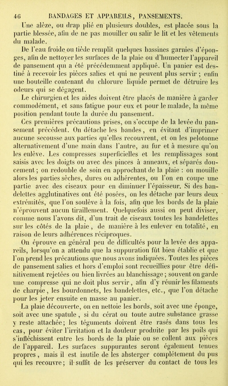 Une alèze, ou drap plié en plusieurs doubles, est placée sous la partie blessée, afin de ne pas mouiller ou salir le lit et les vêtemenls du malade. De l’eau froide ou tiède remplit quelques bassines garnies d’épon- ges, afin de nettoyer les surfaces de la plaie ou d’bumecter l’appareil de pansement qui a été précédemment appliqué. Un panier est des- tiné à recevoir les pièces salies et qui ne peuvent plus servir ; enfin une bouteille contenant du chlorure liquide permet de détruire les odeurs qui se dégagent. Le chirurgien et les aides doivent être placés de manière à garder commodément, et sans fatigue pour eux et pour le malade, la même position pendant toute la durée du pansement. Ces premières précautions prises, on s’occupe de la levée du pan- sement précédent. On détache les bandes, en évitant d’imprimer aucune secousse aux parties qu’elles recouvrent, et on les pelotonne alternativement d’une main dans l’autre, au fur et à mesure qu’on les enlève. Les compresses superficielles et les remplissages sont saisis avec les doigts ou avec des pinces à anneaux, et séparés dou- cement ; on redouble de soin en approchant de la plaie : on mouille alors les parties sèches, dures ou adhérentes, ou l’on en coupe une partie avec des ciseaux pour en diminuer l’épaisseur. Si des ban- delettes agglutinatives ont été posées, on les détache par leurs deux extrémités, que l’on soulève à la fois, afin que les bords de la plaie n’éprouvent aucun tiraillement. Quelquefois aussi on peut diviser, comme nous l’avons dit, d’un trait de ciseaux toutes les bandelettes sur les côtés de la plaie, de manière à les enlever en totalité, en raison de leurs adhérences réciproques. On éprouve en général peu de difficultés pour la levée des appa- reils, lorsqu’on a attendu que la suppuration fût bien établie et que l’on prend les précautions que nous avons indiquées. Toutes les pièces de pansement salies et hors d’emploi sont recueillies pour être défi- nitivement rejetées ou bien livrées au blanchissage ; souvent on garde une compresse qui ne doit plus servir, afin d’y réunir les filaments de charpie, les bourdonnets, les bandelettes, etc., que l’on détache pour les jeter ensuite en masse au panier. La plaie découverte, on en nettoie les bords, soit avec une éponge, soit avec une spatule , si du cérat ou toute autre substance grasse y reste attachée; les téguments doivent être rasés dans tous les cas, pour éviter l’irritation et la douleur produite par les poils qui s’infléchissent entre les bords de la plaie ou se collent aux pièces de l’appareil. Les surfaces suppurantes seront également tenues propres, mais il est inutile de les absterger complètement du pus qui les recouvre; il-suffit de les préserver du contact de tous les