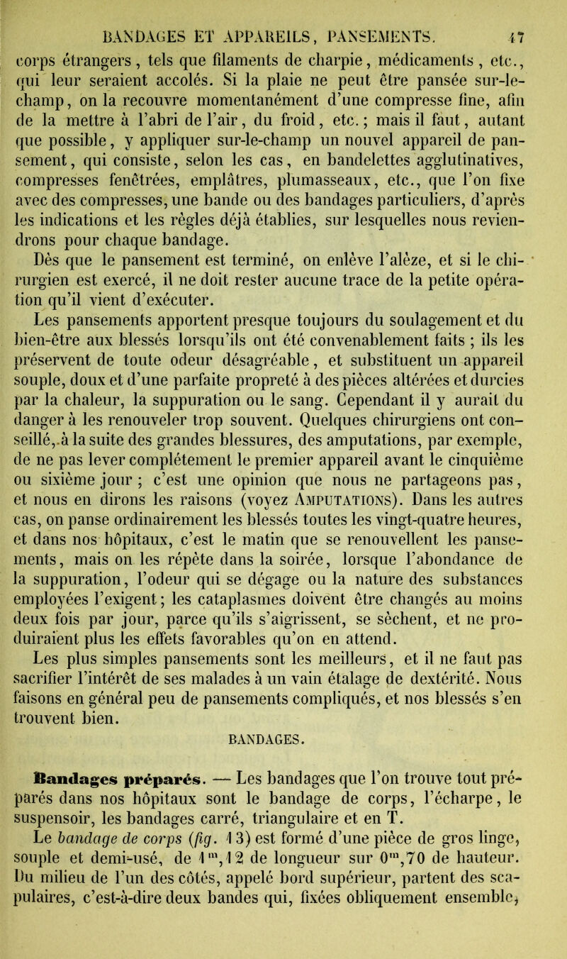 corps étrangers, tels que filaments de charpie, médicaments , etc., qui leur seraient accolés. Si la plaie ne peut être pansée sur-le- champ, onia recouvre momentanément d’une compresse fine, afin de la mettre à l’abri de l’air, du froid, etc. ; mais il faut, autant que possible, y appliquer sur-le-champ un nouvel appareil de pan- sement , qui consiste, selon les cas, en bandelettes agglutinatives, compresses fenêtrées, emplâtres, plumasseaux, etc., que l’on fixe avec des compresses, une bande ou des bandages particuliers, d’après les indications et les régies déjà établies, sur lesquelles nous revien- drons pour chaque bandage. Dès que le pansement est terminé, on enlève l’alèze, et si le clii- ' rurgien est exercé, il ne doit rester aucune trace de la petite opéra- tion qu’il vient d’exécuter. Les pansements apportent presque toujours du soulagement et du bien-être aux blessés lorsqu’ils ont été convenablement faits ; ils les préservent de toute odeur désagréable, et substituent un appareil souple, doux et d’une parfaite propreté à des pièces altérées et durcies par la chaleur, la suppuration ou le sang. Cependant il y aurait du danger à les renouveler trop souvent. Quelques chirurgiens ont con- seillé,.à la suite des grandes blessures, des amputations, par exemple, de ne pas lever complètement le premier appareil avant le cinquième ou sixième jour ; c’est une opinion que nous ne partageons pas, et nous en dirons les raisons (voyez Amputations). Dans les autres cas, on panse ordinairement les blessés toutes les vingt-quatre heures, et dans nos hôpitaux, c’est le matin que se renouvellent les panse- ments, mais on les répète dans la soirée, lorsque l’abondance de la suppuration, l’odeur qui se dégage ou la nature des substances employées l’exigent ; les cataplasmes doivent être changés au moins deux fois par jour, parce qu’ils s’aigrissent, se sèchent, et ne pro- duiraient plus les effets favorables qu’on en attend. Les plus simples pansements sont les meilleurs, et il ne faut pas sacrifier l’intérêt de ses malades à un vain étalage de dextérité. Nous faisons en général peu de pansements compliqués, et nos blessés s’en trouvent bien. BANDAGES. Bandages préparés. — Les bandages que l’on trouve tout pré- parés dans nos hôpitaux sont le bandage de corps, l’écharpe, le suspensoir, les bandages carré, triangulaire et en T. Le bandage de corps {fîg. i 3) est formé d’une pièce de gros linge, souple et demLusé, de de longueur sur 0',70 de hauteur. Du milieu de l’un des côtés, appelé bord supérieur, partent des sca- pulaires, c’est-à-dire deux bandes qui, fixées obliquement ensemble^