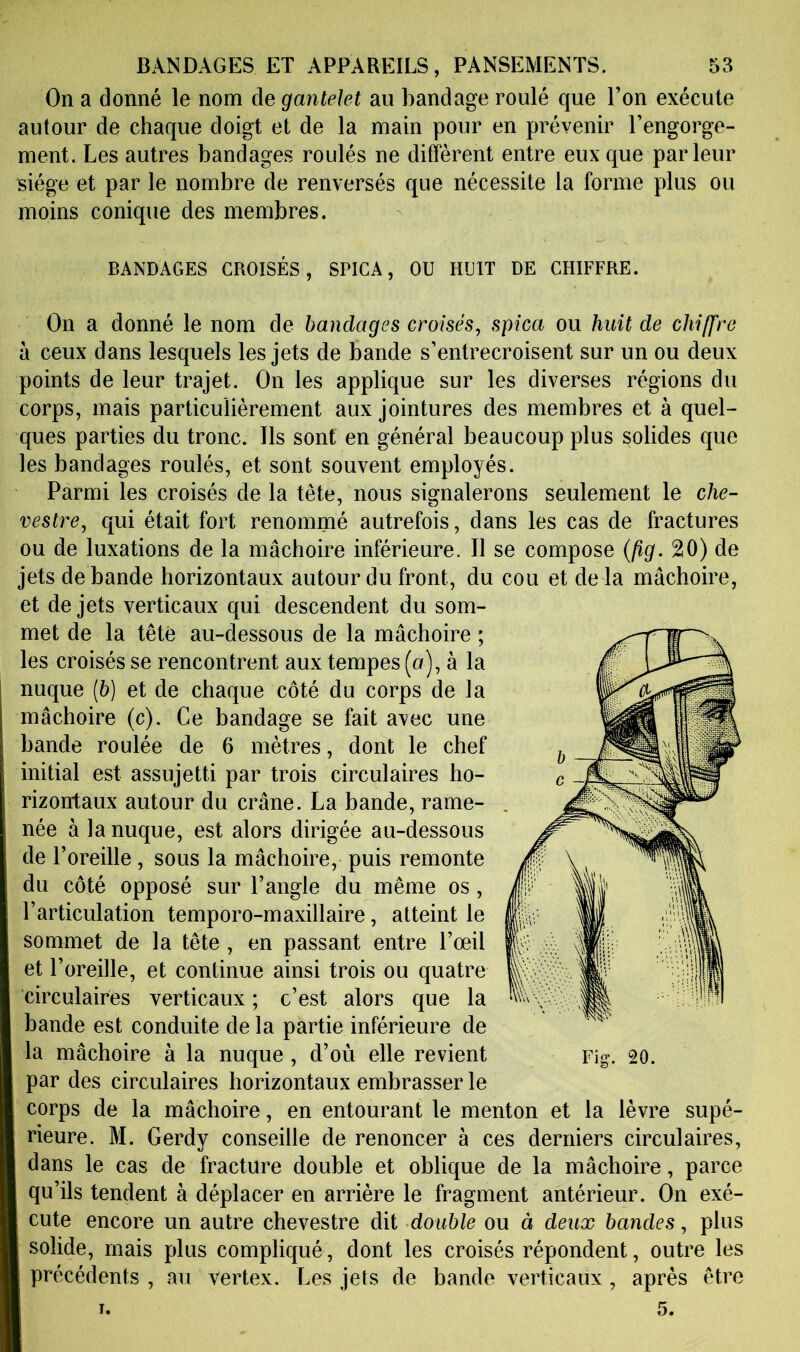 On a donné le nom de gantelet au bandage roulé que Ton exécute autour de chaque doigt et de la main pour en prévenir l’engorge- ment. Les autres bandages roidés ne diffèrent entre eux que parleur siège et par le nombre de renversés que nécessite la forme plus ou moins conique des membres. BANDAGES CROISÉS, SPICA, OU HUIT DE CHIFFRE. On a donné le nom de bandages croisés^ spica ou huit de chiffre à ceux dans lesquels les jets de bande s’entrecroisent sur un ou deux points de leur trajet. On les applique sur les diverses régions du corps, mais particulièrement aux jointures des membres et à quel- ques parties du tronc. Ils sont en général beaucoup plus solides que les bandages roulés, et sont souvent employés. Parmi les croisés de la tête, nous signalerons seulement le che- vestre, qui était fort renommé autrefois, dans les cas de fractures ou de luxations de la mâchoire inférieure. Il se compose {fig. 20) de jets de bande horizontaux autour du front, du cou et de la mâchoire, et de jets verticaux qui descendent du som- met de la tête au-dessous de la mâchoire ; les croisés se rencontrent aux tempes (a), à la nuque (6) et de chaque côté du corps de la mâchoire (c). Ce bandage se fait avec une bande roulée de 6 mètres, dont le chef initial est assujetti par trois circulaires ho- rizontaux autour du crâne. La bande, rame- née à la nuque, est alors dirigée au-dessous de l’oreille , sous la mâchoire, puis remonte du côté opposé sur l’angle du même os, l’articulation temporo-maxillaire, atteint le sommet de la tête , en passant entre l’œil et l’oreille, et continue ainsi trois ou quatre circulaires verticaux ; c’est alors que la bande est conduite de la partie inférieure de la mâchoire à la nuque , d’où elle revient par des circulaires horizontaux embrasser le corps de la mâchoire, en entourant le menton et la lèvre supé- rieure. M. Gerdy conseille de renoncer à ces derniers circulaires, dans le cas de fracture double et oblique de la mâchoire, parce qu’ils tendent à déplacer en arrière le fragment antérieur. On exé- cute encore un autre chevestre dit double ou à deux bandes, plus solide, mais plus compliqué, dont les croisés répondent, outre les précédents , au vertex. Les jets de bande verticaux , après être