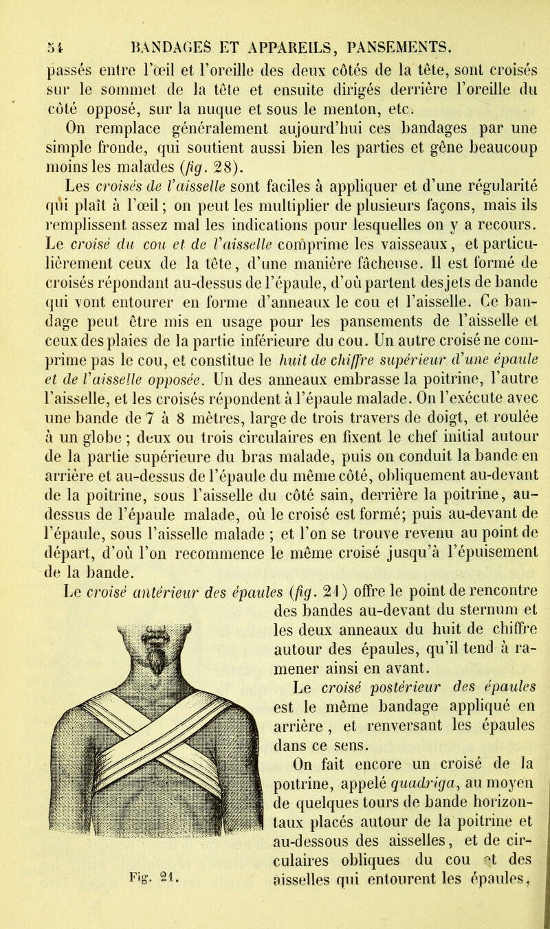 passés entre l’œil et l’oreille des deux côtés de la tête, sont croisés sur le sommet de la tête et ensuite dirigés derrière l’oreille du côté opposé, sur la nuque et sous le menton, etc. On remplace généralement aujourd’hui ces bandages par une simple fronde, qui soutient aussi bien les parties et gêne beaucoup moins les malades (/îg. 28). Les croisés de Vaisselle sont faciles à appliquer et d’une régularité qui plaît à l’œil ; on peut les multiplier de plusieurs façons, mais ils remplissent assez mal les indications pour lesquelles on y a recours. Le croisé du cou et de Vaisselle comprime les vaisseaux, et particu- lièrement ceux de la tête, d’une manière fâcheuse. Il est formé de croisés répondant au-dessus de l’épaule, d’où partent desjets de bande qui vont entourer en forme d’anneaux le cou et l’aisselle. Ce ban- dage peut être mis en usage pour les pansements de Faisselle et ceux des plaies de la partie inférieure du cou. Un autre croisé ne com- prime pas le cou, et constitue le huit de chiffre supérieur d'une épaide et de Vaisselle opposée. Un des anneaux embrasse la poitrine, l’autre Faisselle, et les croisés répondent à l’épaule malade. On l’exécute avec une bande de 7 à 8 mètres, large de trois travers de doigt, et roulée à un globe ; deux ou trois circulaires en fixent le chef initial autour de la partie supérieure du bras malade, puis on conduit la bande en arrière et au-dessus de l’épaule du même côté, obliquement au-devant de la poitrine, sous Faisselle du côté sain, derrière la poitrine, au- dessus de l’épaule malade, où le croisé est formé; puis au-devant de l’épaule, sous Faisselle malade ; et l’on se trouve revenu au point de départ, d’où l’on recommence le même croisé jusqu’à l’épuisement de la bande. Le croisé antérieur des épaules {fig. 21) offre le point de rencontre des bandes au-devant du sternum et les deux anneaux du huit de chiffre autour des épaules, qu’il tend à ra- mener ainsi en avant. Le croisé postérieur des épaules est le même bandage appliqué en arrière, et renversant les épaules dans ce sens. On fait encore un croisé de la poitrine, appelé quadriga., au moyen de quelques tours de bande horizon- taux placés autour de la poitrine et au-dessous des aisselles, et de cir- culaires obliques du cou ^t des aisselles qui entourent les épaules.