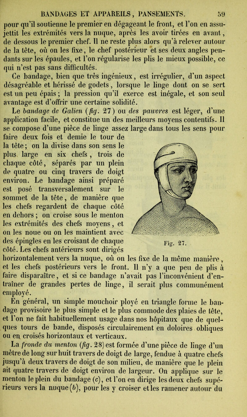 pour qu’il soutienne le premier en dégageant le front, et l’on en assu- jettit les extrémités vers la nuque, après les avoir tirées en avant, de dessous le premier chef. 11 ne reste plus alors qu’à relever autour de la tête, où on les fixe, le chef postérieur et ses deux angles pen- dants sur les épaules, et l’on régularise les plis le mieux possible, ce qui n’est pas sans difficultés. Ce bandage, bien que très ingénieux, est irrégulier, d’un aspect désagréable et hérissé de godets, lorsque le linge dont on se sert est un peu épais; la pression qu’il exerce est inégale, et son seul avantage est d’offrir une certaine solidité. Le bandage de Galien {fig. 27) ou des pauvres est léger, d’une application facile, et constitue un des meilleurs moyens contentifs. 11 se compose d’une pièce de linge assez large dans tous les sens pour faire deux fois et demie le tour de la tête; on la divise dans son sens le plus, large en six chefs , trois de chaque côté, séparés par un plein de quatre ou cinq travers de doigt environ. Le bandage ainsi préparé est posé transversalement sur le sommet de la tête, de manière que les chefs regardent de chaque côté en dehors ; on croise sous le menton les extrémités des chefs moyens, et on les noue ou on les maintient avec des épingles en les croisant de chaque côté. Les chefs antérieurs sont dirigés horizontalement vers la nuque, où on les fixe de la même manière, et les chefs postérieurs vers le front. Il n’y a que peu de plis à faire disparaître, et si ce bandage n’avait pas l’inconvénient d’en- traîner de grandes pertes de linge, il serait plus communément employé. En général, un simple mouchoir ployé en triangle forme le ban- dage provisoire le plus simple et le plus commode des plaies de tête, et l’on ne fait habituellement usage dans nos hôpitaux que de quel- ques tours de bande, disposés circulairement en doloires obliques ou en croisés horizontaux et verticaux. La fronde du menton {fig. 28) est formée d’une pièce de linge d’un mètre de long sur huit travers de doigt de large, fendue à quatre chefs jusqu’à deux travers de doigt de son milieu, de manière que le plein ait quatre travers de doigt environ de largeur. On applique sur le menton le plein du bandage (c), et l’on en dirige les deux chefs supé- rieurs vers la auque(à), pour les y croiser et les ramener autour du