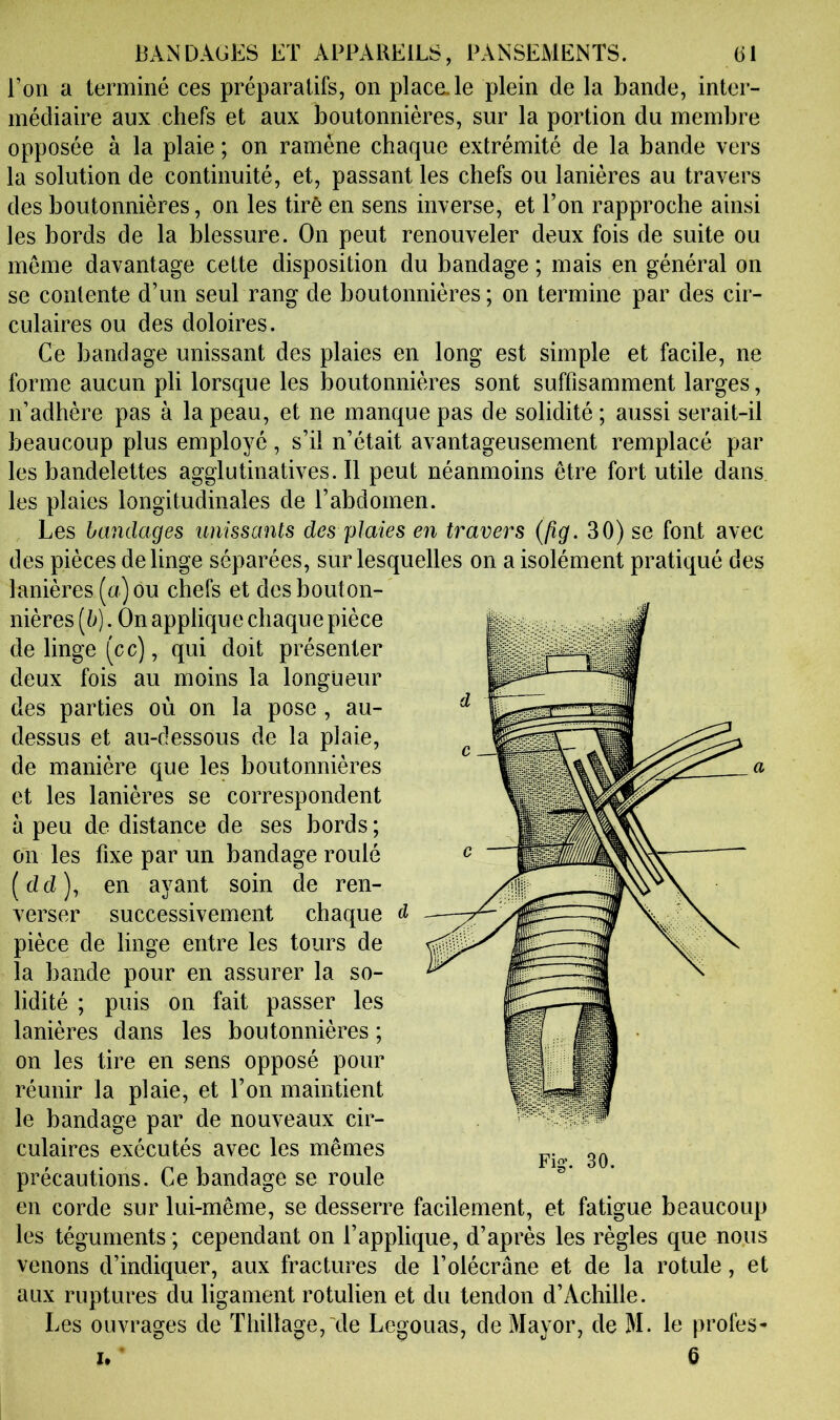 Ton a terminé ces préparatifs, on plaça le plein de la bande, inter- médiaire aux chefs et aux boutonnières, sur la portion du membre opposée à la plaie ; on ramène chaque extrémité de la bande vers la solution de continuité, et, passant les chefs ou lanières au travers des boutonnières, on les tiré en sens inverse, et Ton rapproche ainsi les bords de la blessure. On peut renouveler deux fois de suite ou meme davantage cette disposition du bandage ; mais en général on se contente d’un seul rang de boutonnières; on termine par des cir- culaires ou des doloires. Ce bandage unissant des plaies en long est simple et facile, ne forme aucun pli lorsque les boutonnières sont suffisamment larges, n’adhère pas à la peau, et ne manque pas de solidité ; aussi serait-il beaucoup plus employé, s’il n’était avantageusement remplacé par les bandelettes agglutinatives. Il peut néanmoins être fort utile dans les plaies longitudinales de l’abdomen. Les bandages unissants des plaies en travers {fig. 30) se font avec des pièces de linge séparées, sur lesquelles on a isolément pratiqué des lanières (a) ou chefs et des bouton- nières [b]. On applique chaque pièce de linge (cc), qui doit présenter deux fois au moins la longueur des parties où on la pose , au- dessus et au-dessous de la plaie, de manière que les boutonnières et les lanières se correspondent à peu de distance de ses bords ; on les fixe par un bandage roulé (dd), en ayant soin de ren- verser successivement chaque pièce de linge entre les tours de la bande pour en assurer la so- lidité ; puis on fait passer les lanières dans les boutonnières ; on les tire en sens opposé pour réunir la plaie, et Ton maintient le bandage par de nouveaux cir- culaires exécutés avec les mêmes précautions. Ce bandage se roule en corde sur lui-même, se desserre facilement, et fatigue beaucoup les téguments ; cependant on l’applique, d’après les règles que nous venons d’indiquer, aux fractures de l’olécrane et de la rotule, et aux ruptures du ligament rotulien et du tendon d’Achille. Les ouvrages de Thillage, \le Legouas, de Mayor, de M. le proies- I. * 6 Fig-. 30.