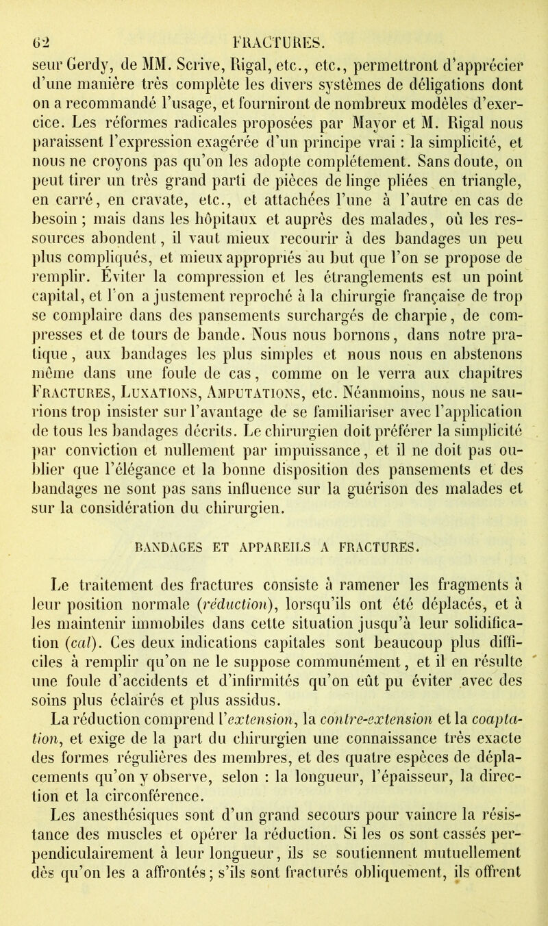 seiir Gerdy, de MM. Scrive, Rigal, etc., etc., permettront d’apprécier d’une manière très complète les divers systèmes de déligations dont on a recommandé l’usage, et fourniront de nombreux modèles d’exer- cice. Les réformes radicales proposées par Mayor et M. Rigal nous paraissent l’expression exagérée d’un principe vrai : la simplicité, et nous ne croyons pas qu’on les adopte complètement. Sans doute, on peut tirer un très grand parti de pièces de linge pliées en triangle, en carré, en cravate, etc., et attachées l’une à l’autre en cas de besoin ; mais dans les hôpitaux et auprès des malades, où les res- sources abondent, il vaut mieux recourir à des bandages un peu plus compliqués, et mieux appropriés au but que l’on se propose de remplir. Éviter la compression et les étranglements est un point capital, et Ton ajustement reproché à la chirurgie française de trop se complaire dans des pansements surchargés de charpie, de com- presses et de tours de l3ande. Nous nous bornons, dans notre pra- tique , aux bandages les plus simples et nous nous en abstenons meme dans une foule de cas, comme on le verra aux chapitres Fractures, Luxations, Amputations, etc. Néanmoins, nous ne sau- rions trop insister sur l’avantage de se familiariser avec l’application de tous les bandages décrits. Le chirurgien doit préférer la simplicité par conviction et nullement par impuissance, et il ne doit pus ou- blier que l’élégance et la bonne disposition des pansements et des bandages ne sont pas sans influence sur la guérison des malades et sur la considération du chirurgien. BANDAGES ET APPAREILS A FRACTURES. Le traitement des fractures consiste à ramener les fragments à leur position normale (réduction), lorsqu’ils ont été déplacés, et à les maintenir immobiles dans cette situation jusqu’à leur solidifica- tion (cal). Ces deux indications capitales sont beaucoup plus diffi- ciles à remplir qu’on ne le suppose communément, et il en résulte une foule d’accidents et d’infirmités qu’on eût pu éviter avec des soins plus éclairés et plus assidus. La réduction comprend Vextension, la contre-extension et la coapta- tion, et exige de la part du chirurgien une connaissance très exacte des formes régulières des membres, et des quatre espèces de dépla- cements qu’on y observe, selon : la longueur, l’épaisseur, la direc- tion et la circonférence. Les anesthésiques sont d’un grand secours pour vaincre la résis- tance des muscles et opérer la réduction. Si les os sont cassés per- pendiculairement à leur longueur, ils se soutiennent mutuellement dès qu’on les a affrontés; s’ils sont fracturés obliquement, ils offrent