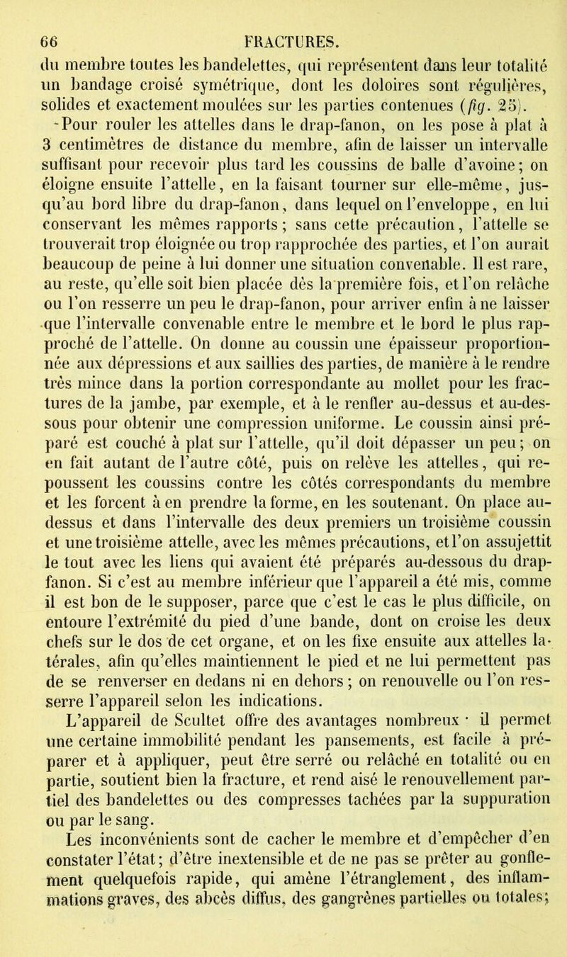 du membre toutes les bandelettes, qui représentent dans leur totalité un bandage croisé symétrique, dont les doloires sont régulières, solides et exactement moulées sur les parties contenues {pg. 25). -Pour rouler les attelles dans le drap-fanon, on les pose à plat à 3 centimètres de distance du membre, afin de laisser un intervalle suffisant pour recevoir plus tard les coussins de balle d’avoine ; on éloigne ensuite l’attelle, en la faisant tourner sur elle-même, jus- qu’au bord libre du drap-fanon, dans lequel on l’enveloppe, en lui conservant les mêmes rapports ; sans cette précaution, l’attelle se trouverait trop éloignée ou trop rapprochée des parties, et l’on aurait beaucoup de peine à lui donner une situation convenable. Il est rare, au reste, qu’elle soit bien placée dès la première fois, et l’on relâche ou l’on resserre un peu le drap-fanon, pour arriver enfin à ne laisser que l’intervalle convenable entre le membre et le bord le plus rap- proché de l’attelle. On donne au coussin une épaisseur proportion- née aux dépressions et aux saillies des parties, de manière à le rendre très mince dans la portion correspondante au mollet pour les frac- tures de la jambe, par exemple, et à le renfler au-dessus et au-des- sous pour obtenir une compression uniforme. Le coussin ainsi pré- paré est couché à plat sur l’attelle, qu’il doit dépasser un peu; on en fait autant de l’autre côté, puis on relève les attelles, qui re- poussent les coussins contre les côtés correspondants du membre et les forcent à en prendre la forme, en les soutenant. On place au- dessus et dans l’intervalle des deux premiers un troisième coussin et une troisième attelle, avec les mêmes précautions, et l’on assujettit le tout avec les liens qui avaient été préparés au-dessous du drap- fanon. Si c’est au membre inférieur que l’appareil a été mis, comme il est bon de le supposer, parce que c’est le cas le plus difficile, on entoure l’extrémité du pied d’une bande, dont on croise les deux chefs sur le dos de cet organe, et on les fixe ensuite aux attelles la- térales, afin qu’elles maintiennent le pied et ne lui permettent pas de se renverser en dedans ni en dehors ; on renouvelle ou l’on res- serre l’appareil selon les indications. L’appareil de Scultet offre des avantages nombreux • il permet une certaine immobilité pendant les pansements, est facile à pré- parer et à appliquer, peut être serré ou relâché en totalité ou en partie, soutient bien la fracture, et rend aisé le renouvellement par- tiel des bandelettes ou des compresses tachées par la suppuration ou par le sang. Les inconvénients sont de cacher le membre et d’empêcher d’en constater l’état ; d’être inextensible et de ne pas se prêter au gonfle- ment quelquefois rapide, qui amène l’étranglement, des inflam- mations graves, des abcès diffus, des gangrènes partielles ou totales;