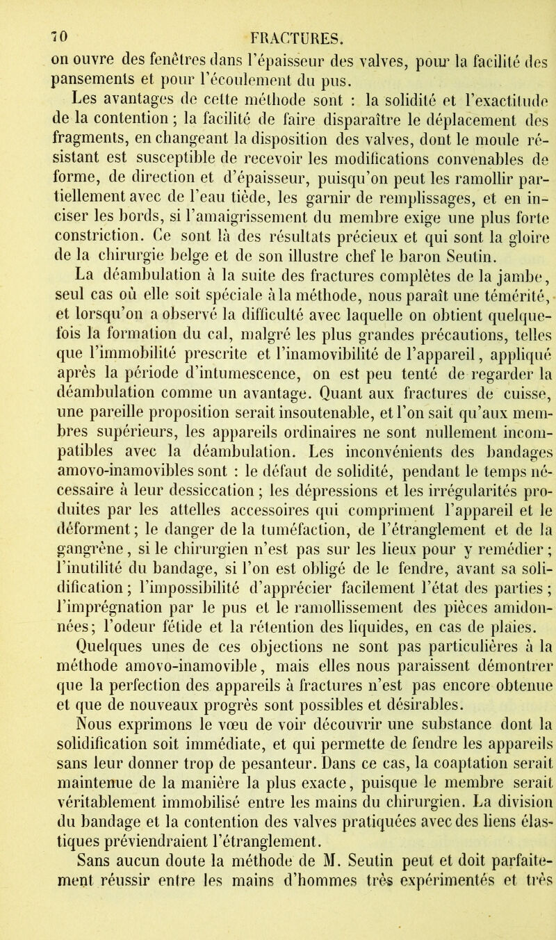 on ouvre des fenêtres dans Fépaisseiir des valves, poiu la facilité des pansements et pour Fécoulement du pus. Les avantages de cette méthode sont : la solidité et rexactitude de la contention ; la facilité de faire disparaître le déplacement des fragments, en changeant la disposition des valves, dont le moule ré- sistant est susceptible de recevoir les modifications convenables de forme, de direction et d’épaisseur, puisqu’on peut les ramollir par- tiellement avec de l’eau tiède, les garnir de remplissages, et en in- ciser les bords, si l’amaigrissement du membre exige une plus forte constriction. Ce sont là des résultats précieux et qui sont la gloire de la chirurgie belge et de son illustre chef le baron Seutin. La déambulation à la suite des fractures complètes de la jambe, seul cas où elle soit spéciale à la méthode, nous paraît une témérité,- et lorsqu’on a observé la difficulté avec laquelle on obtient quelque- fois la formation du cal, malgré les plus grandes précautions, telles que l’immobilité prescrite et l’inamovibilité de l’appareil, appliqué après la période d’intumescence, on est peu tenté de regarder la déambulation comme un avantage. Quant aux fractures de cuisse, une pareille proposition serait insoutenable, et l’on sait qu’aux mem- bres supérieurs, les appareils ordinaires ne sont nullement incom- patibles avec la déambulation. Les inconvénients des bandages amovo-inamovibles sont : le défaut de solidité, pendant le temps né- cessaire à leur dessiccation ; les dépressions et les irrégidarités pro- duites par les attelles accessoires qui compriment l’appareil et le déforment; le danger de la tuméfaction, de l’étranglement et de la gangrène, si le chirurgien n’est pas sur les lieux pour y remédier ; l’inutilité du bandage, si l’on est obligé de le fendre, avant sa soli- dification ; l’impossibilité d’apprécier facilement l’état des parties ; l’imprégnation par le pus et le ramollissement des pièces amidon- nées; l’odeur fétide et la rétention des liquides, en cas de plaies. Quelques unes de ces objections ne sont pas particulières à la méthode amovo-inamovible, mais elles nous paraissent démontrer que la perfection des appareils à fractures n’est pas encore obtenue et que de nouveaux progrès sont possibles et désirables. Nous exprimons le vœu de voir découvrir une substance dont la solidification soit immédiate, et qui permette de fendre les appareils sans leur donner trop de pesanteur. Dans ce cas, la coaptation serait maintenue de la manière la plus exacte, puisque le membre serait véritablement immobilisé entre les mains du chirurgien. La division du bandage et la contention des valves pratiquées avec des liens élas- tiques préviendraient l’étranglement. Sans aucun doute la méthode de M. Seutin peut et doit parfaite- ment réussir entre les mains d’hommes très expérimentés et très