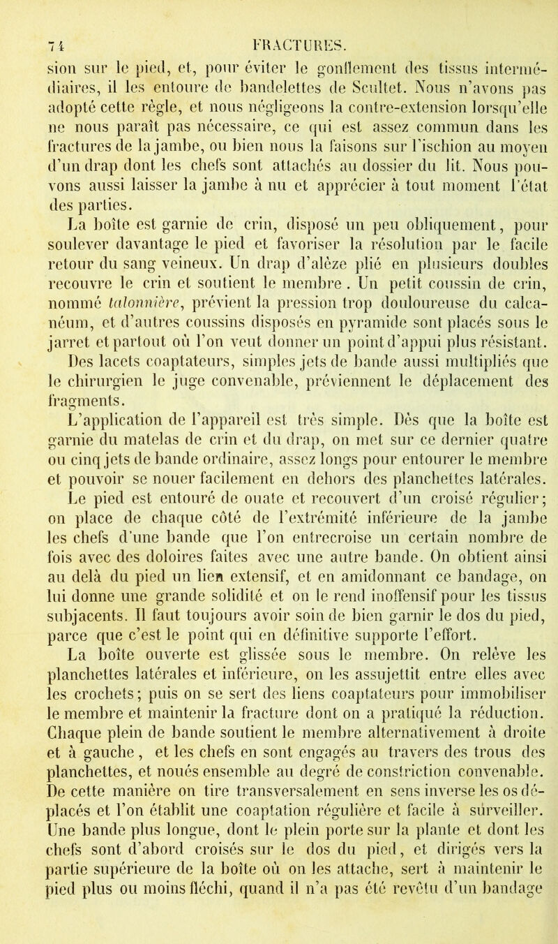 sion sur le pied, et, pour éviter le gonlïement des tissus intermé- diaires, il les entoure de bandelettes de Scultet. Nous n’avons pas adopté cette règle, et nous négligeons la contre-extension lorsqu’elle ne nous paraît pas nécessaire, ce qui est assez commun dans les Iractures de la jambe, ou bien nous la faisons sur l’ischion au moyen d’un drap dont les chefs sont attachés au dossier du ht. Nous pou- vons aussi laisser la jambe à nu et apprécier à tout moment l’état des parties. La boîte est garnie de crin, disposé un peu obliquement, pour soulever davantage le pied et favoriser la résolution par le facile retour du sang veineux. Un drap d’alèze plié en plusieurs doubles recouvre le crin et soutient le membre. Un petit coussin de crin, nommé talonnière, prévient la pression trop douloureuse du calca- néum, et d’autres coussins disposés en pyramide sont placés sous le jarret et partout où l’on veut donner un point d’appui plus résistant. Des lacets coaptateurs, simples jets de bande aussi multipliés que le chirurgien le juge convenable, préviennent le déplacement des fragments. L’application de l’appareil est très simple. Dés que la boîte est garnie du matelas de crin et du drap, on met sur ce dernier quatre ou cinq jets de bande ordinaire, assez longs pour entourer le membre et pouvoir se nouer facilement en dehors des planchettes latérales. Le pied est entouré de ouate et recouvert d’un croisé régulier ; on place de chaque côté de l’extrémité inférieure de la jambe les chefs d’une bande que l’on entrecroise un certain nombre de fois avec des doloires faites avec une autre bande. On obtient ainsi au delà du pied un lien extensif, et en amidonnant ce bandage, on lui donne une grande solidité et on le rend inoffensif pour les tissus subjacents. Il faut toujours avoir soin de bien garnir le dos du pied, parce que c’est le point qui en définitive supporte l’effort. La boîte ouverte est glissée sous le membre. On relève les planchettes latérales et inférieure, on les assujettit entre elles avec les crochets; puis on se sert des liens coaptateurs pour immobiliser le membre et maintenir la fracture dont on a pratiqué la réduction. Chaque plein de bande soutient le membre alternativement à droite et à gauche, et les chefs en sont engagés au travers des trous des planchettes, et noués ensemble au degré de constriction convenable. De cette manière on tire transversalement en sens inverse les os dé- placés et l’on établit une coaptation régulière et facile à surveiller. Une bande plus longue, dont le plein porte sur la plante et dont les chefs sont d’abord croisés sur le dos du pied, et dirigés vers la partie supérieure de la boîte où on les attache, sert à maintenir le pied plus ou moins fléchi, quand il n’a pas été revêtu d’un bandage