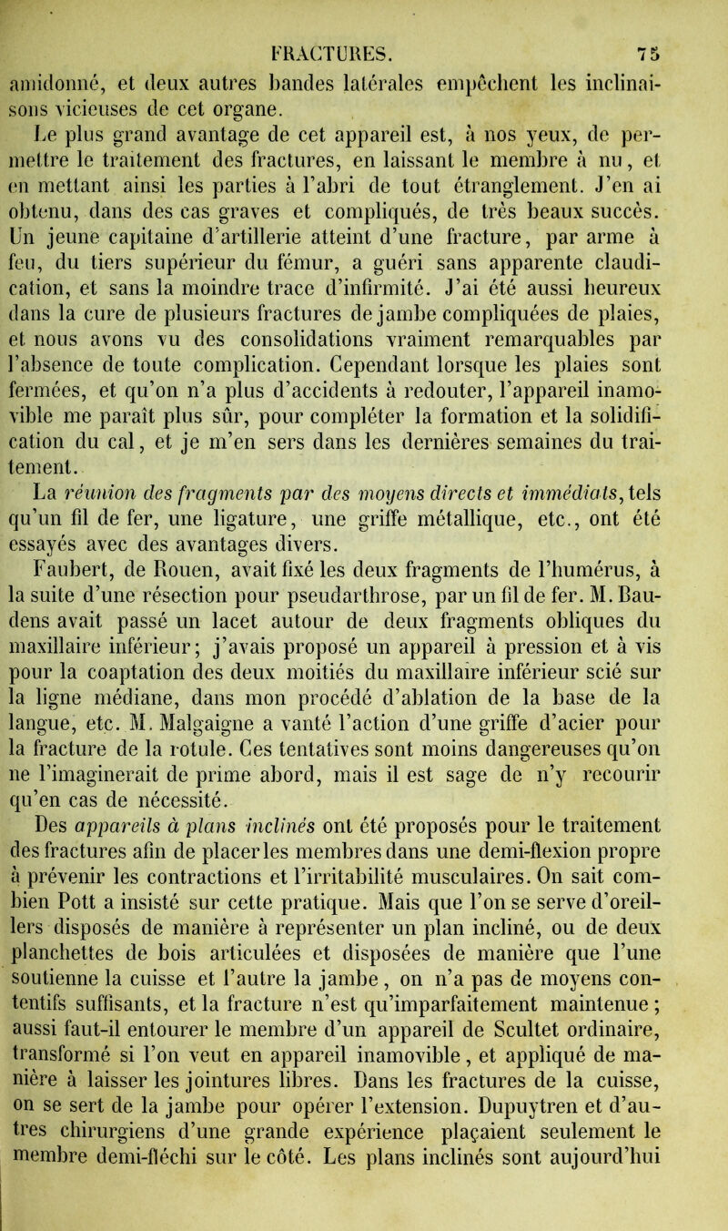 amidonné, et deux autres l)andes latérales empêchent les inclinai- sons vicieuses de cet organe. Le plus grand avantage de cet appareil est, à nos yeux, de per- mettre le traitement des fractures, en laissant le membre à nu, et en mettant ainsi les parties à Fahri de tout étranglement. J’en ai obtenu, dans des cas graves et compliqués, de très beaux succès. Un jeune capitaine d’artillerie atteint d’une fracture, par arme à feu, du tiers supérieur du fémur, a guéri sans apparente claudi- cation, et sans la moindre trace d’infirmité. J’ai été aussi heureux dans la cure de plusieurs fractures de jambe compliquées de plaies, et nous avons vu des consolidations vraiment remarquables par l’absence de toute complication. Cependant lorsque les plaies sont fermées, et qu’on n’a plus d’accidents à redouter, l’appareil inamo- vible me paraît plus sûr, pour compléter la formation et la solidifi- cation du cal, et je m’en sers dans les dernières semaines du trai- tement. La réunion des fragments jmr des moyens directs et immédiats^teh qu’un fil de fer, une ligature, une griffe métallique, etc., ont été essayés avec des avantages divers. Faubert, de Rouen, avait fixé les deux fragments de l’humérus, à la suite d’une résection pour pseudarthrose, par un fil de fer. M. Bau- dens avait passé un lacet autour de deux fragments obliques du maxillaire inférieur; j’avais proposé un appareil à pression et à vis pour la coaptation des deux moitiés du maxillaire inférieur scié sur la ligne médiane, dans mon procédé d’ablation de la base de la langue, etc. M. Malgaigne a vanté l’action d’une griffe d’acier pour la fracture de la rotule. Ces tentatives sont moins dangereuses qu’on ne l’imaginerait de prime abord, mais il est sage de n’y recourir qu’en cas de nécessité. Des appareils à plans inclinés ont été proposés pour le traitement des fractures afin de placer les membres dans une demi-flexion propre à prévenir les contractions et l’irritabilité musculaires. On sait com- bien Pott a insisté sur cette pratique. Mais que l’on se serve d’oreil- lers disposés de manière à représenter un plan incliné, ou de deux planchettes de bois articulées et disposées de manière que l’une soutienne la cuisse et l’autre la jambe , on n’a pas de moyens con- tentifs suffisants, et la fracture n’est qu’imparfaitement maintenue ; aussi faut-il entourer le membre d’un appareil de Scultet ordinaire, transformé si l’on veut en appareil inamovible, et appliqué de ma- nière à laisser les jointures libres. Dans les fractures de la cuisse, on se sert de la jambe pour opérer l’extension. Dupuytren et d’au- tres chirurgiens d’une grande expérience plaçaient seulement le membre demi-fléchi sur le côté. Les plans inclinés sont aujourd’hui