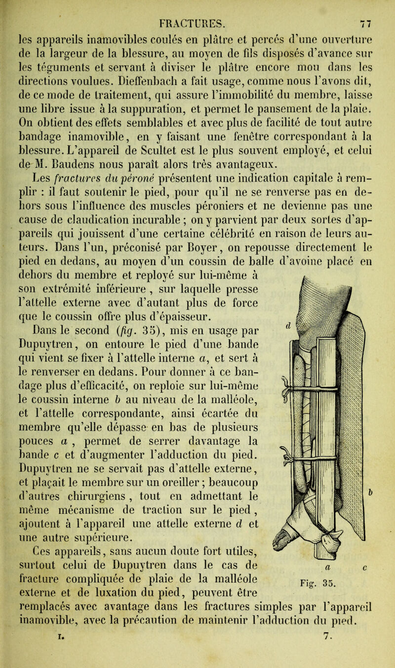 les appareils inamovibles coulés en plaire et percés d’une ouverture de la largeur de la blessure, au moyen de fils disposés d’avance sur les téguments et servant à diviser le plâtre encore mou dans les directions voulues. Dieffenbacb a fait usage, comme nous l’avons dit, de ce mode de traitement, qui assure l’immobilité du membre, laisse une libre issue à la suppuration, et permet le pansement de la plaie. On obtient des effets semblables et avec plus de facilité de tout autre bandage inamovible, en y faisant une fenêtre correspondant à la blessure. L’appareil de Scultet est le plus souvent employé, et celui de M. Baudens nous paraît alors très avantageux. Les fractures du péroné présentent une indication capitale a rem- plir : il faut soutenir le pied, pour qu’il ne se renverse pas en de- hors sous l’influence des muscles péroniers et ne devienne pas une cause de claudication incurable ; on y parvient par deux sortes d’ap- pareils qui jouissent d’une certaine célébrité en raison de leurs au- teurs. Dans l’un, préconisé par Boyer, on repousse directement le pied en dedans, au moyen d’un coussin de balle d’avoine placé en dehors du membre et reployé sur lui-même à son extrémité inférieure , sur laquelle presse l’attelle externe avec d’autant plus de force que le coussin offre plus d’épaisseur. Dans le second (lig. 35), mis en usage par Dupuytren, on entoure le pied d’une bande qui vient se fixer à l’attelle interne a, et sert à le renverser en dedans. Pour donner â ce ban- dage plus d’efficacité, on reploie sur lui-même le coussin interne b au niveau de la malléole, et l’attelle correspondante, ainsi écartée du membre qu’elle dépasse en bas de plusieurs pouces a , permet de serrer davantage la bande c et d’augmenter l’adduction du pied. Dupuytren ne se servait pas d’attelle externe, et plaçait le membre sur un oreiller ; beaucoup d’autres chirurgiens , tout en admettant le même mécanisme de traction sur le pied , ajoutent à l’appareil une attelle externe d et une autre supérieure. Ces appareils, sans aucun doute fort utiles, surtout celui de Dupuytren dans le cas de fracture compliquée de plaie de la malléole externe et de luxation du pied, peuvent être remplacés avec avantage dans les fractures simples par l’appareil inamovible, avec la précaution de maintenir l’adduction du pied.