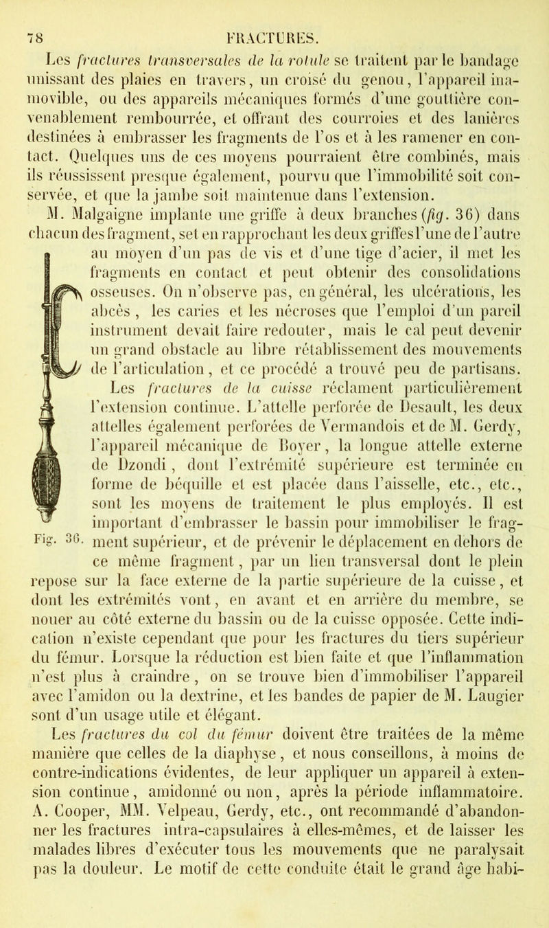 Les fractures Iransversales de la rotule se leaiieiit par le bandage unissant des plaies en travers, un croisé du genou, l’appareil ina- movible, ou des appareils mécaniques formés d’une goulliére con- venablement rembourrée, et offrant des courroies et des lanières destinées à embrasser les fragments de l’os et à les ramener en con- tact. Quelques uns de ces moyens pourraient être combinés, mais ils réussissent presque également, pourvu que l’immobilité soit con- servée, et que la jambe soit maiidenue dans l’extension. M. Malgaigne implante une griffe à deux branches (/i^;. 36) dans chacun des fragment, set en rapprochant les deux griffesl’une de l’autre au moyen d’un pas de vis et d’une tige d’acier, il met les fragments en contact et peut obtenir des consolidations osseuses. On n’observe pas, en général, les ulcérations, les abcès , les caries et les nécroses que l’emploi d’un pareil instrument devait faire redouter, mais le cal peut devenir un grand obstacle au libre rétablissement des mouvements de l’articulation, et ce procédé a trouvé peu de partisans. Les fractures de ta cuisse réclament particuliérement l’(îxtension continue. L’attelle perforée de Desault, les deux attelles également perforées de Vermandois etdeM. Gerdy, l’a})pareil mécani(iue de Loyer, la longue attelle externe de Dzondi , dont l’extrémité supérieure est terminée en forme de béquille et est idacée dans l’aisselle, etc., etc., sont les moyens de traitement le plus employés. Il est important d’embrasser le bassin pour immobiliser le frag- Fig. 3G. ment supérieur, et de prévenir le déplacement en dehors de ce même fragment, }>ar un lien transversal dont le plein repose sur la face externe de la partie supérieure de la cuisse, et dont les extrémités vont, en avant et en arrière du membre, se nouer au côté externe du bassin ou de la cuisse opposée. Cette indi- cation n’existe cependant que pour les fractures du tiers supérieur du fémur. Lorsque la réduction est bien faite et que l’inflammation n’est plus à craindre, on se trouve bien d’immobiliser l’appareil avec l’amidon ou la dextrine, et les bandes de papier de M. Laugier sont d’un usage utile et élégant. Les fractures du col du fémur doivent être traitées de la même manière que celles de la diaphyse, et nous conseillons, à moins de contre-indications évidentes, de leur appliquer un appareil à exten- sion continue, amidonné ou non, après la période inflammatoire. A. Cooper, MM. Velpeau, Gerdy, etc., ont recommandé d’abandon- ner les fractures intra-capsulaires à elles-mêmes, et de laisser les malades libres d’exécuter tous les mouvements que ne paralysait pas la douleur. Le motif de cette conduite était le grand âge habri