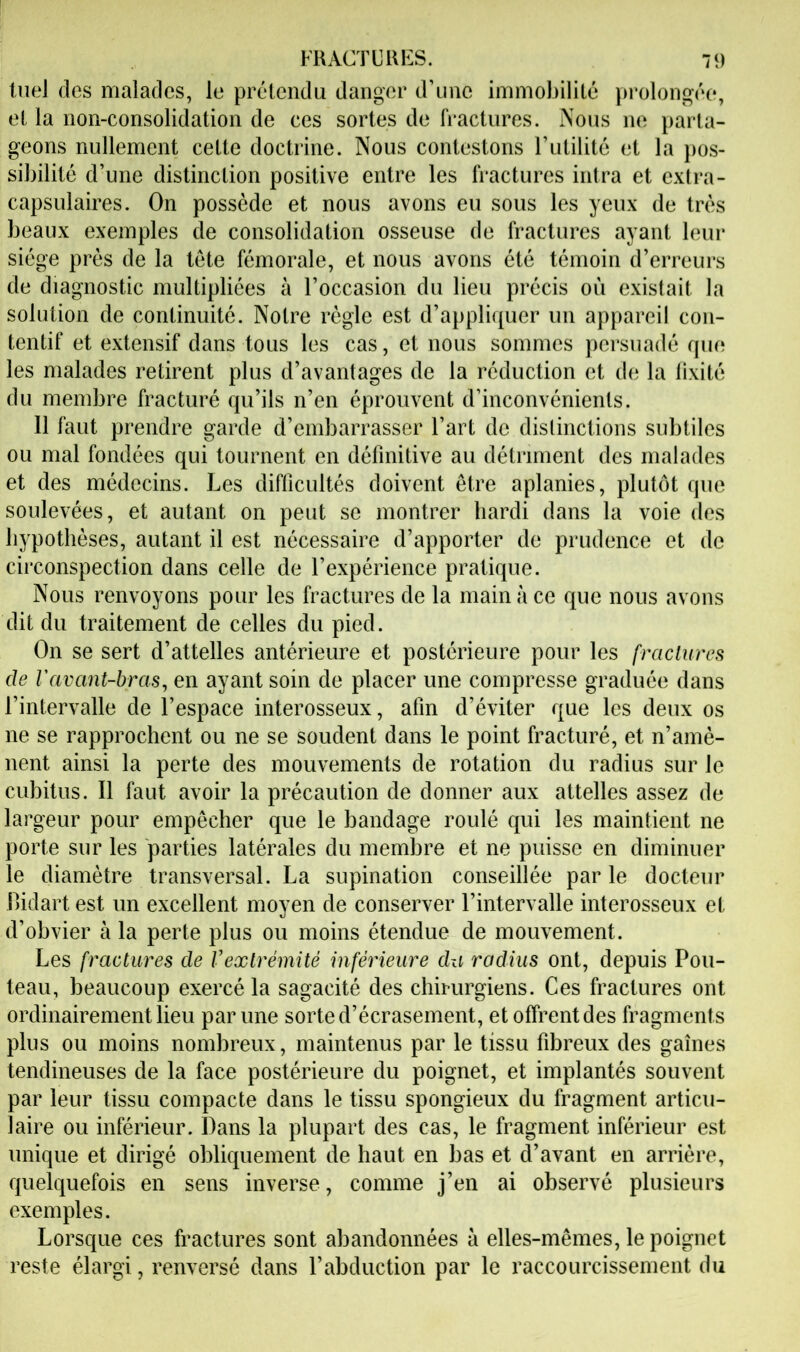 tnel (les malades, le pré‘lendu danger d’une immobilité })rolongée, et la non-consolidation de ces sortes de fi*actures. Nous ne parta- geons nullement cette doctrine. Nous contestons l’utilité et la pos- sibilité d’une distinction positive entre les fi’actures intra et extra- capsulaires. On possède et nous avons eu sous les yeux de très beaux exemples de consolidation osseuse de fractures ayant leur siège prés de la tète fémorale, et nous avons été témoin d’erreurs de diagnostic multipliées à l’occasion du lieu précis où existait la solution de continuité. Notre règle est d’appli(|uer un appareil con- tentif et extensif dans tous les cas, et nous sommes persuadé que les malades retirent plus d’avantages de la réduction et de la lixité du membre fracturé qu’ils n’en éprouvent d’inconvénients. 11 faut prendre garde d’embarrasser l’art de distinctions subtiles ou mal fondées qui tournent en définitive au détriment des malades et des médecins. Les difficultés doivent être aplanies, plutôt que soulevées, et autant on peut se montrer hardi dans la voie des hypothèses, autant il est nécessaire d’apporter de prudence et de circonspection dans celle de l’expérience pratique. Nous renvoyons pour les fractures de la main à ce que nous avons dit du traitement de celles du pied. On se sert d’attelles antérieure et postérieure pour les fractures de Vavant-bras, en ayant soin de placer une compresse graduée dans l’intervalle de l’espace interosseux, afin d’éviter que les deux os ne se rapprochent ou ne se soudent dans le point fracturé, et n’amè- nent ainsi la perte des mouvements de rotation du radius sur le cubitus. Il faut avoir la précaution de donner aux attelles assez de largeur pour empêcher que le bandage roulé qui les maintient ne porte sur les parties latérales du memljre et ne puisse en diminuer le diamètre transversal. La supination conseillée par le docteur Bidart est un excellent moyen de conserver l’intervalle interosseux et d’obvier à la perte plus ou moins étendue de mouvement. Les fractures de Vextrémité inférieure du radius ont, depuis Fou- teau, beaucoup exercé la sagacité des chirurgiens. Ces fractures ont ordinairement lieu par une sorte d’écrasement, et offrent des fragments plus ou moins nombreux, maintenus par le tissu fibreux des gaines tendineuses de la face postérieure du poignet, et implantés souvent par leur tissu compacte dans le tissu spongieux du fragment articu- laire ou inférieur. Dans la plupart des cas, le fragment inférieur est unique et dirigé obliquement de haut en bas et d’avant en arrière, quelquefois en sens inverse, comme j’en ai observé plusieurs exemples. Lorsque ces fractures sont abandonnées à elles-mêmes, le poignet reste élargi, renversé dans l’abduction par le raccourcissement du
